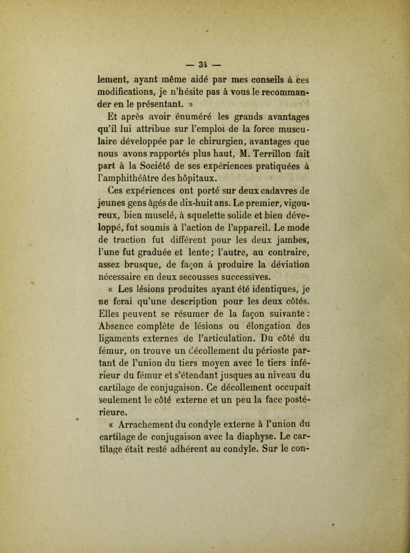 lement, ayant même aidé par mes conseils à ces modifications, je n’hésite pas à vous le recomman- der en le présentant. » Et après avoir énuméré les grands avantages qu’il lui attribue sur l’emploi de la force muscu- laire développée par le chirurgien, avantages que nous avons rapportés plus haut, M. Terrillon fait part à la Société de ses expériences pratiquées à l’amphithéâtre des hôpitaux. Ces expériences ont porté sur deux cadavres de jeunes gens âgés de dix-huit ans. Le premier, vigou- reux, bien musclé, à squelette solide et bien déve- loppé, fut soumis à l’action de l’appareil. Le mode de traction fut différent pour les deux jambes, l’une fut graduée et lente; l’autre, au contraire, assez brusque, de façon à produire la déviation nécessaire en deux secousses successives. « Les lésions produites ayant été identiques, je ne ferai qu’une description pour les deux côtés. Elles peuvent se résumer de la façon suivante : Absence complète de lésions ou élongation des ligaments externes de l’articulation. Du côté du fémur, on trouve un décollement du périoste par- tant de l’union du tiers moyen avec le tiers infé- rieur du fémur et s’étendant jusques au niveau du cartilage de conjugaison. Ce décollement occupait seulement le côté externe et un peu la face posté- rieure. « Arrachement du condyle externe à l’union du cartilage de conjugaison avec la diaphyse. Le car- tilage était resté adhérent au condyle. Sur le con-