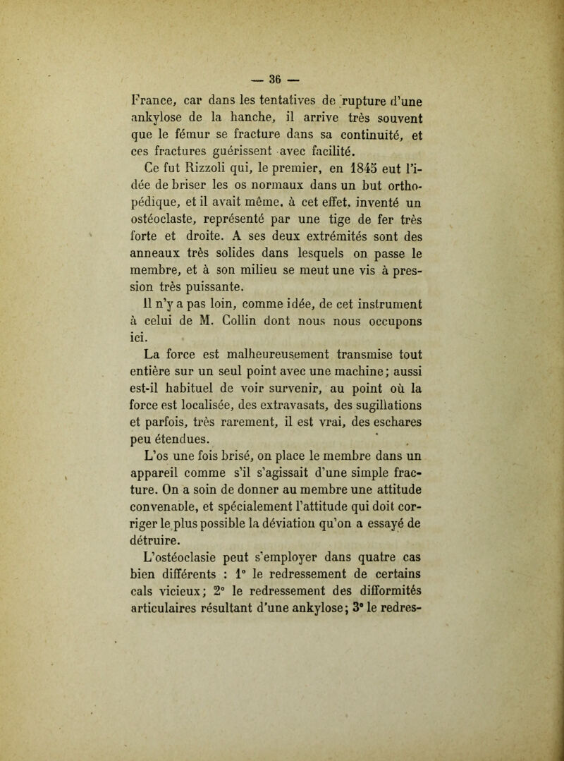 France, car dans les tentatives de rupture d’une ankylosé de la hanche, il arrive très souvent que le fémur se fracture dans sa continuité, et ces fractures guérissent avec facilité. Ce fut Rizzoli qui, le premier, en 1845 eut l’i- dée de briser les os normaux dans un but ortho- pédique, et il avait même, à cet effet, inventé un ostéoclaste, représenté par une tige de fer très forte et droite. A ses deux extrémités sont des anneaux très solides dans lesquels on passe le membre, et à son milieu se meut une vis à pres- sion très puissante. 11 n’y a pas loin, comme idée, de cet instrument à celui de M. Collin dont nous nous occupons ici. La force est malheureusement transmise tout entière sur un seul point avec une machine; aussi est-il habituel de voir survenir, au point où la force est localisée, des extravasats, des sugillations et parfois, très rarement, il est vrai, des eschares peu étendues. L’os une fois brisé, on place le membre dans un appareil comme s’il s’agissait d’une simple frac- ture. On a soin de donner au membre une attitude convenante, et spécialement l’attitude qui doit cor- riger le plus possible la déviation qu’on a essayé de détruire. L’ostéoclasie peut s'employer dans quatre cas bien différents : 1° le redressement de certains cals vicieux; 2° le redressement des difformités articulaires résultant d'une ankylosé; 3° le redres-