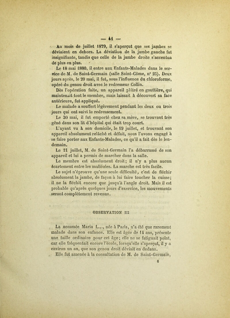 déviaient en dehors. La déviation de la jambe gauche fut insignifiante, tandis que celle de la jambe droite s’accentua de plus en plus. Le 18 mai 1880, il entre aux Enfants-Malades dans le ser- vice de M. de Saint-Germain (salle Saint-Côme, n° 23). Deux jours après, le 20 mai, il fut, sous l’influence du chloroforme, opéré du genou droit avec le redresseur Collin. Dès l’opération faite, un appareil plâtré en gouttière, qui maintenait tout le membre, mais laissait à découvert sa face antérieure, fut appliqué. Le malade a souffert légèrement pendant les deux ou trois jours qui ont suivi le redressement. Le 30 mai, il fut emporté chez sa mère, se trouvant très gêné dans son lit d’hôpital qui était trop court. L’ayant vu à son domicile, le 19 juillet, et trouvant son appareil absolument relâché et défait, nous l’avons engagé à se faire porter aux Enfants-Malades, ce qu’il a fait dès le len- demain. Le 21 juillet, M. de Saint-Germain l’a débarrassé de son appareil et lui a permis de marcher dans la salle. Le membre est absolument droit; il n’y a plus aucun écartement entre les malléoles. La marche est très facile. Le sujet n’éprouve qu’une seule difficulté, c’est de fléchir absolument la jambe, de façon à lui faire toucher la cuisse; il ne la fléchit encore que jusqu’à l’angle droit. Mais il est probable qu’après quelques jours d’exercice, les mouvements seront complètement revenus. OBSERVATION III La nommée Maria L..., née à Paris, n’a été que rarement malade dans son enfance. Elle est âgée de 14 ans, présente une taille ordinaire pour cet âge; elle ne se fatiguait point, car elle fréquentait encore l’école, lorsqu’elle s’aperçut, il y a environ un an, que son genou droit déviait en dedans. Elle fut amenée à la consultation de M. de Saint-Germain,