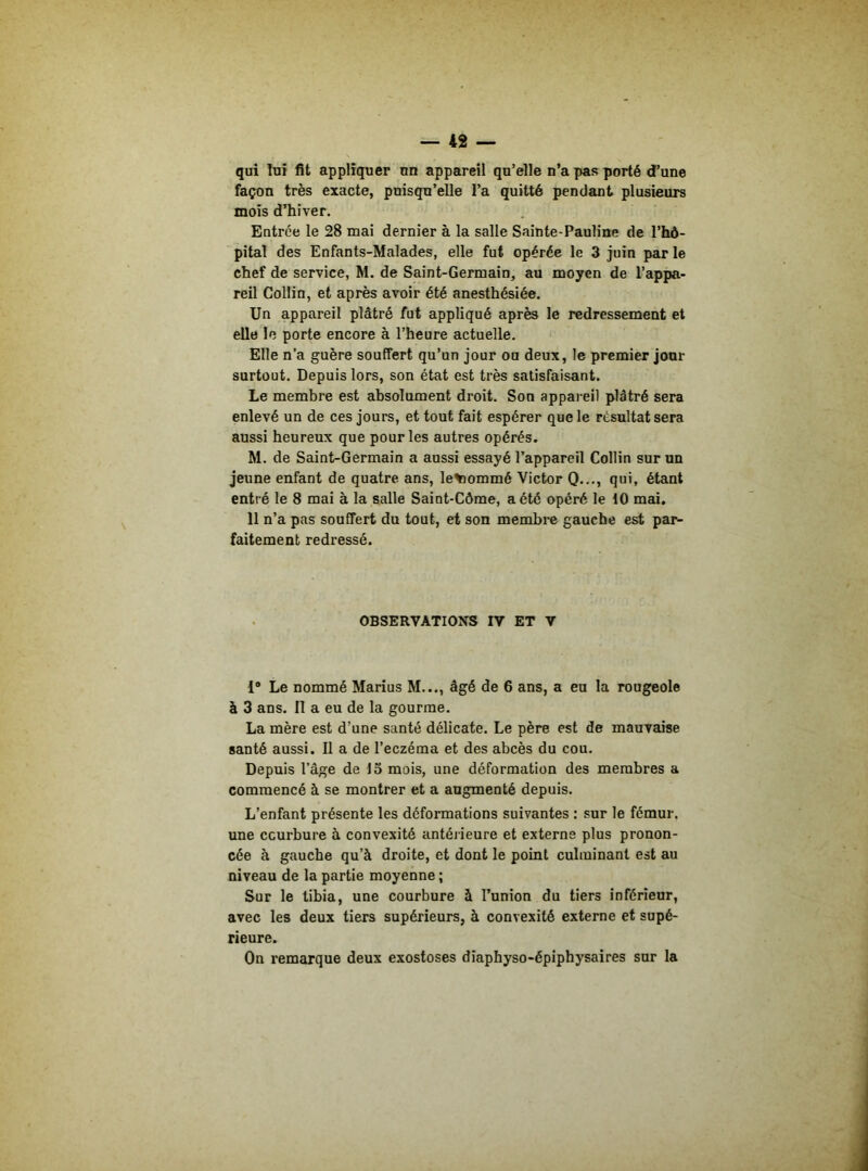 qui lui fit appliquer un appareil qu’elle n’a pas porté d’une façon très exacte, puisqu’elle l’a quitté pendant plusieurs mois d’hiver. Entrée le 28 mai dernier à la salle Sainte-Pauline de l’hô- pital des Enfants-Malades, elle fut opérée le 3 juin par le chef de service, M. de Saint-Germain, au moyen de l’appa- reil Collin, et après avoir été anesthésiée. Un appareil plâtré fut appliqué après le redressement et elle le porte encore à l’heure actuelle. Elle n’a guère souffert qu’un jour oa deux, le premier jour surtout. Depuis lors, son état est très satisfaisant. Le membre est absolument droit. Son appareil plâtré sera enlevé un de ces jours, et tout fait espérer que le résultat sera aussi heureux que pour les autres opérés. M. de Saint-Germain a aussi essayé l’appareil Collin sur un jeune enfant de quatre ans, le^iommé Victor Q..., qui, étant entré le 8 mai à la salle Saint-Côme, a été opéré le 10 mai. 11 n’a pas souffert du tout, et son membre gauche est par- faitement redressé. OBSERVATIONS IV ET V 1“ Le nommé Marius M..., âgé de 6 ans, a eu la rougeole à 3 ans. Il a eu de la gourme. La mère est d’une santé délicate. Le père est de mauvaise santé aussi. Il a de l’eczéma et des abcès du cou. Depuis l’âge de 15 mois, une déformation des membres a commencé à se montrer et a augmenté depuis. L’enfant présente les déformations suivantes : sur le fémur, une courbure à convexité antérieure et externe plus pronon- cée à gauche qu’à droite, et dont le point culminant est au niveau de la partie moyenne ; Sur le tibia, une courbure à l’union du tiers inférieur, avec les deux tiers supérieurs, à convexité externe et supé- rieure. On remarque deux exostoses diaphyso-épiphysaires sur la