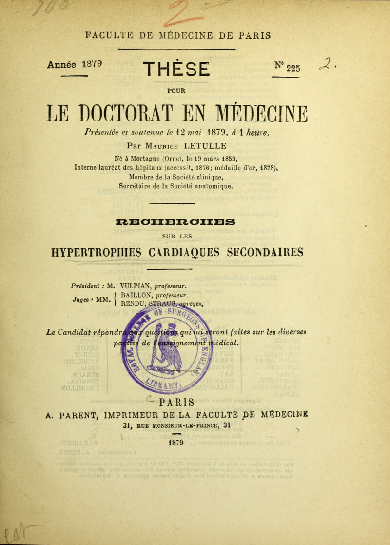 Année 1879 THÈSE N‘225 POUR Présentée et soutenue le 12 mai 1879, à 1 heure, Par Maurice LETULLE Né à Mortagne (Orne), le 19 mars 1853, Interne lauréat des hôpitaux (accessit, 1876; médaille d’or, 1878), Membre de la Société clinique, Secrétaire de la Société anatomique. SUR LES HYPERTROPHIES CARDIAQUES SECONDAIRES Président : M. VULPIAN, professeur. BAILLON, professeur. Juges ? MM. Le Candidat faites sur les diverses c PARIS A, PARENT, IMPRIMEUR DE LA FACULTÉ DE MÉDECINE 31, RUE MONSIEUR-LE-PRINCE, 31 1879