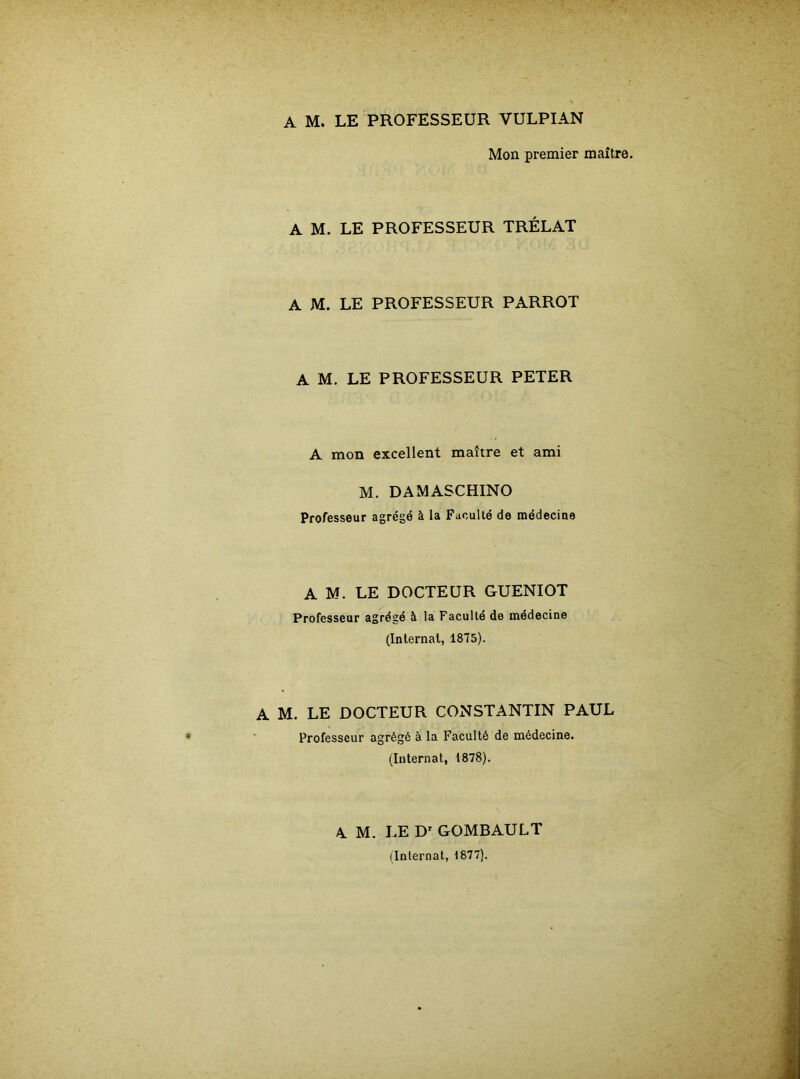 A M. LE PROFESSEUR VULPIAN Mon premier maître. A M. LE PROFESSEUR TRÉLAT A M. LE PROFESSEUR PARROT A M. LE PROFESSEUR PETER A mon excellent maître et ami M. DAMASCHINO Professeur agrégé à la Faculté de médecine A M. LE DOCTEUR GUENIOT Professeur agrégé à la Faculté de médecine (Internai, 1875). A M. LE DOCTEUR CONSTANTIN PAUL Professeur agrégé à la Faculté de médecine. (Internat, 1878). A. M. LE Dr GOMBAULT (Internat, 1877).