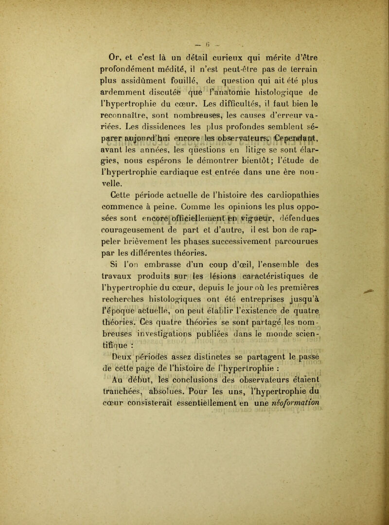 Or, et c’est là un détail curieux qui mérite d’être profondément médité, il n’est peut-être pas de terrain plus assidûment fouillé, de question qui ait été plus ardemment discutée que l'anatomie histologique de l’hypertrophie du cœur. Les difficultés, il faut bien le reconnaître, sont nombreuses, les causes d’erreur va- riées. Les dissidences les plus profondes semblent sé- parer aujourd’hui encore les observateurs» Cependant, avant les années, les questions en litige se sont élar- gies, nous espérons le démontrer bientôt; l’étude de l’hypertrophie cardiaque est entrée dans une ère nou- velle. Cette période actuelle de l’histoire des cardiopathies commence à peine. Comme les opinions les plus oppo- sées sont encore officiellement en vigueur, défendues courageusement de part et d’autre, il est bon de rap- peler brièvement les phases successivement parcourues par les différentes théories. Si l’on embrasse d’un coup d’œil, l’ensemble des travaux produits sur les lésions caractéristiques de l’hypertrophie du cœur, depuis le jour où les premières recherches histologdques ont été entreprises jusqu’à l’époque actuelle, on peut établir l’existence de quatre théories. Ces quatre théories se sont partagé les nom- breuses investigations publiées dans le monde scien- tifique : Deux périodes assez distinctes se partagent le passé de cette page de l’histoire de l’hypertrophie : Au début, les conclusions des observateurs étaient tranchées, absolues. Pour les uns, l’hypertrophie du cœur consisterait essentiellement en une néoformation