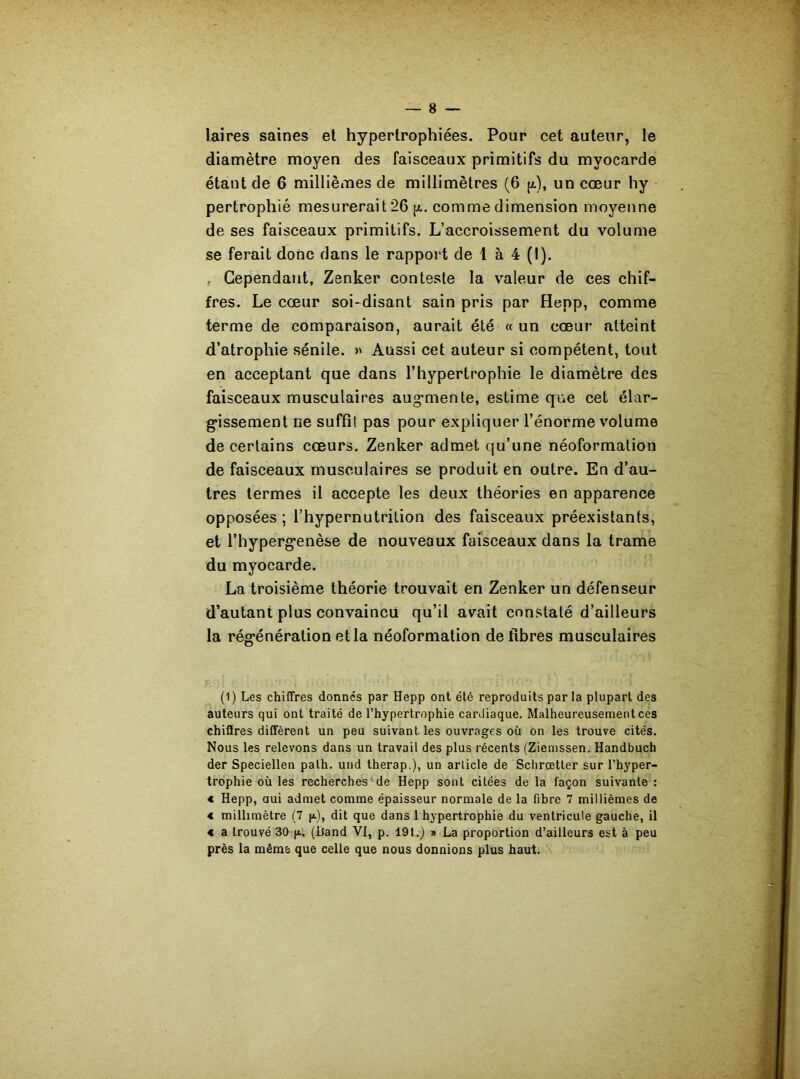 laires saines et hypertrophiées. Pour cet auteur, le diamètre moyen des faisceaux primitifs du myocarde étant de 6 millièmes de millimètres (6 (/.), un cœur hy pertrophié mesurerait 26 p. comme dimension moyenne de ses faisceaux primitifs. L’accroissement du volume se ferait donc dans le rapport de 1 à 4 (I). . Cependant, Zenker conteste la valeur de ces chif- fres. Le cœur soi-disant sain pris par Hepp, comme terme de comparaison, aurait été « un cœur atteint d’atrophie sénile. » Aussi cet auteur si compétent, tout en acceptant que dans l’hypertrophie le diamètre des faisceaux musculaires augmente, estime que cet élar- gissement ne suffil pas pour expliquer l’énorme volume de certains cœurs. Zenker admet qu’une néoformation de faisceaux musculaires se produit en outre. En d’au- tres termes il accepte les deux théories en apparence opposées ; l’hypernutrition des faisceaux préexistants, et l’hypergenèse de nouveaux faisceaux dans la trame du myocarde. La troisième théorie trouvait en Zenker un défenseur d’autant plus convaincu qu’il avait constaté d’ailleurs la régénération et la néoformation défibrés musculaires (1) Les chiffres donnés par Hepp ont été reproduits par la plupart des auteurs qui ont traité de l’hypertrophie carJiaque. Malheureusement ces chiffres diffèrent un peu suivant les ouvrages où on les trouve cités. Nous les relevons dans un travail des plus récents (Ziemssen. Handbuch der Speciellen palh. und therap.), un article de Schrœtter sur l’hyper- trophie où les recherches de Hepp sont citées de la façon suivante : « Hepp, oui admet comme épaisseur normale de la fibre 7 millièmes de « millimètre (7 p.), dit que dans 1 hypertrophie du ventricule gauche, il « a trouvé 30 p.. (Iland VI, p. 191.) » La proportion d’ailleurs est à peu près la même que celle que nous donnions plus haut.