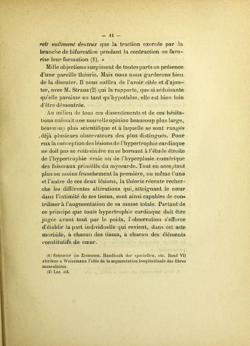 41 - raît nullement douteux que la traction exercée par la brandie de bifurcation pendant la contraction ne favo- rise leur formation (1). » Mille objections surfissent de toutes parts en présence d’une pareille théorie. Mais nous nous garderons bien de la discuter. Il nous suffira de l’avoir citée et d’ajou- ter, avec M. Straus (2) qui la rapporte, que si séduisante qu’elle paraisse en tant qu’hypothèse, elle est bien loin d’être démontrée. Au milieu de tous ces dissentiments et de ces hésita- tions naissait une nouvelle opinion beaucoup plus large, beaucoup plus scientifique et à laquelle se sont rangés .déjà plusieurs observateurs des plus distingués. Pour eux la conception des lésions de l’hypertrophie cardiaque ne doit pas se restreindre en se bornant à l’étude étroite de l’hypertrophie vraie ou de l’hyperplasie numérique des faisceaux primitifs du myocarde. Tout en acceptant plus ou moins franchement la première, ou même l’une et l’autre de ces deux lésions, la théorie récente recher- che les différentes altérations qui, atteignant le cœur dans l’intimité de ses tissus, sont ainsi capables de con- tribuer à l’augmentation de sa masse totale. Partant de ce principe que toute hypertrophie cardiaque doit être jugée avant tout par le poids, l’observation s’efforce d’établir la part individuelle qui revient, dans cet acte morbide, à chacun des tissus, à chacun des éléments constitutifs du cœur. (1) Schrœter (in Ziemssen, Handbuch der speciellen, etc. Band VI) attribue à Weissmann l’idée de la segmentation longitudinale des fibres musculaires.