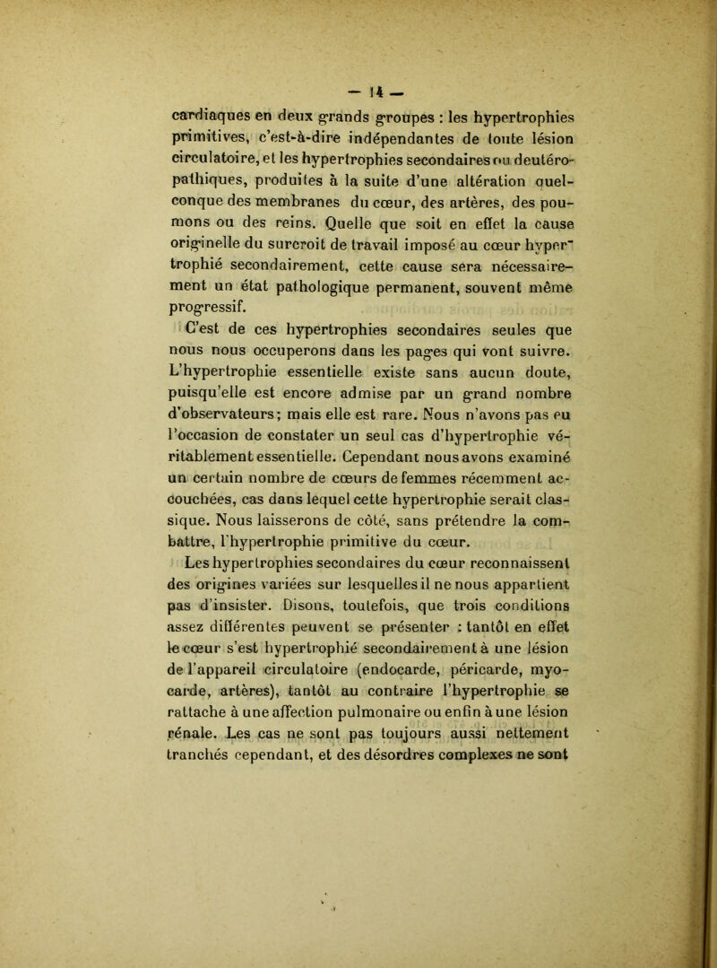 cardiaques en deux grands groupes : les hypertrophies primitives, c’est-à-dire indépendantes de toute lésion circulatoire, et les hypertrophies secondaires ou deutéro- pathiques, produites à la suite d’une altération Quel- conque des membranes du cœur, des artères, des pou- mons ou des reins. Quelle que soit en effet la cause originelle du surcroit de travail imposé au cœur hyper trophié secondairement, cette cause sera nécessaire- ment un état pathologique permanent, souvent même progressif. C’est de ces hypertrophies secondaires seules que nous nous occuperons dans les pag*es qui vont suivre. L’hypertrophie essentielle existe sans aucun doute, puisqu’elle est encore admise par un grand nombre d’observateurs; mais elle est rare. Mous n’avons pas eu l’occasion de constater un seul cas d’hypertrophie vé- ritablement essentielle. Cependant nous avons examiné un certain nombre de cœurs de femmes récemment ac- couchées, cas dans lequel cette hypertrophie serait clas- sique. Nous laisserons de côté, sans prétendre la com- battre, l'hypertrophie primitive du cœur. Les hypertrophies secondaires du cœur reconnaissent des orig'ines variées sur lesquelles il ne nous appartient pas d’insister. Disons, toutefois, que trois conditions assez différentes peuvent se présenter : tantôt en effet le cœur s’est hypertrophié secondairement à une lésion de l’appareil circulatoire (endocarde, péricarde, myo- carde, artères), tantôt au contraire l’hypertrophie se rattache à une affection pulmonaire ou enfin à une lésion rénale. Les cas ne sont pas toujours aussi nettement tranchés cependant, et des désordres complexes ne sont
