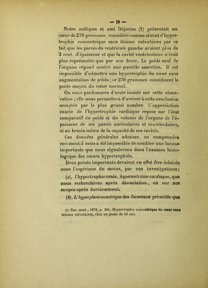 Notre collègue et ami Déjerine (1) présentait un cœurde270 grammes considéré comme atteint d’hyper- trophie concentrique sans lésions valvulaires par ce fait que les parois du ventricule gauche avaient plus de 3 cent, d’épaisseur et que la cavité ventriculaire n’était plus représentée que par une fente. Le poids seul de l’organe répond contre une pareille assertion. Il est impossible d’admettre une hypertrophie du cœur sans augmentation de poids ; or 270 grammes constituent le poids moyen du cœur normal. On nous pardonnera d’avoir insisté sur cette obser- vation ; elle nous permettera d’arriver àcette conclusion acceptée par le plus grand nombre. L’appréciation exacte de l’hypertrophie cardiaque repose sur l’état comparatif du poids et du volume de l’organe de l’é- paisseur de ses parois auriculaires et ventriculaires, et au besoin même de la capacité de ses cavités. Ces données générales admises, on comprendra comment il nous a été impossible de combler une lacune importante que nous signalerons dans l’examen histo- logique des cœurs hypertrophiés. Deux points importants devaient en effet être éclairés nous l’espérions du moins, par nos investigations; (a) , l’hypertrophie vraie, hyper nutrition cardiaque, que nous recherchions après dissociation, où sur nos coupes après durcissement. (b) , L hyperplasie numérique des faisceaux primitifs que (1) Soc. anat., 1878, p. 261.. Hypertrophie concentrique du cœur sans lésions valvulaires, chez un jeune de 18 ans.