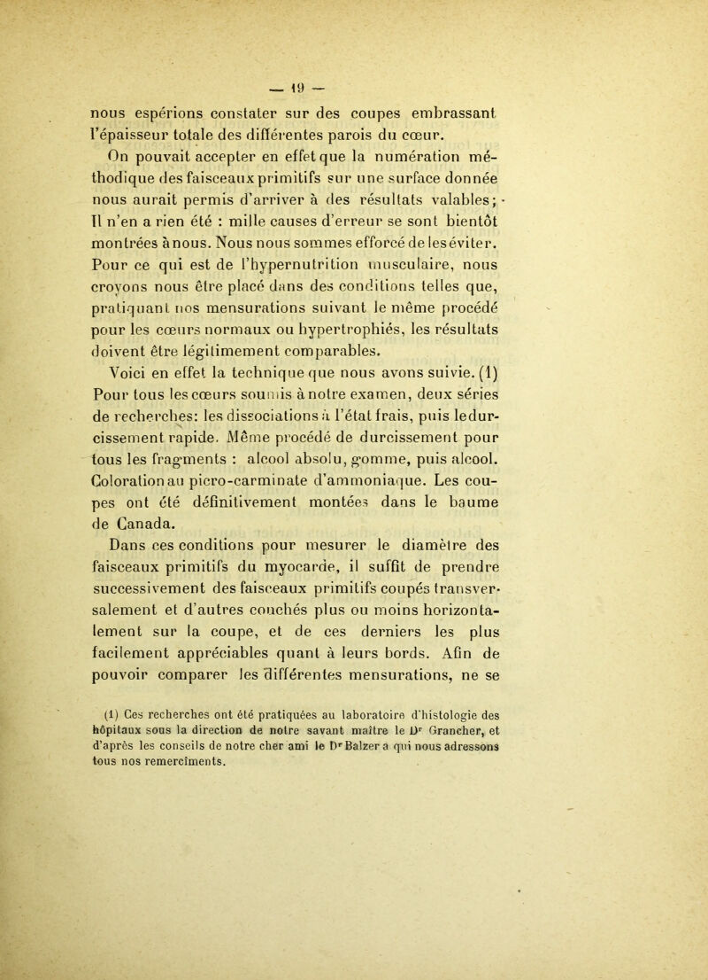 — 49 nous espérions constater sur des coupes embrassant l’épaisseur totale des différentes parois du cœur. On pouvait accepter en effet que la numération mé- thodique des faisceaux primitifs sur une surface donnée nous aurait permis d’arriver à des résultats valables; Il n’en a rien été : mille causes d’erreur se sont bientôt montrées ànous. Nous nous sommes efforcé de ieséviter. Pour ce qui est de l’hypernutrition musculaire, nous croyons nous être placé dans des conditions telles que, pratiquant nos mensurations suivant le même procédé pour les cœurs normaux ou hypertrophiés, les résultats doivent être légitimement comparables. Voici en effet la technique que nous avons suivie. (1) Pour tous les cœurs soumis à notre examen, deux séries de recherches: les dissociations à l’état frais, puis ledur- cissement rapide. Même procédé de durcissement pour tous les fragments : alcool absolu, gomme, puis alcool. Coloration au picro-carminate d’ammoniaque. Les cou- pes ont été définitivement montées dans le baume de Canada. Dans ces conditions pour mesurer le diamètre des faisceaux primitifs du myocarde, il suffit de prendre successivement des faisceaux primitifs coupés transver- salement et d’autres couchés plus ou moins horizonta- lement sur la coupe, et de ces derniers les plus facilement appréciables quant à leurs bords. Afin de pouvoir comparer les différentes mensurations, ne se (1) Ces recherches ont été pratiquées au laboratoire d'histologie des hôpitaux sous la direction de notre savant maître le Dr Grancher, et d’après les conseils de notre cher ami le DrBalzera qui nous adressons tous nos remercîments.