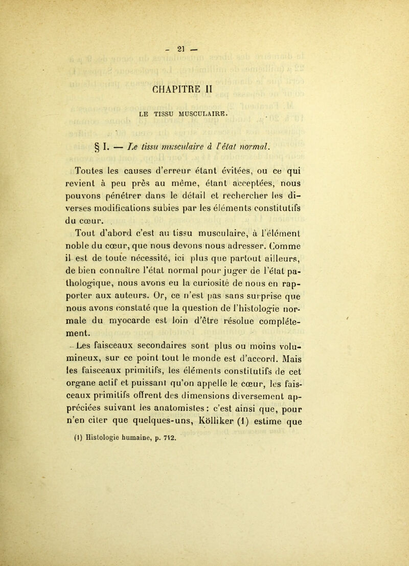 2] CHAPITRE II LE TISSU MUSCULAIRE. § I. — Le tissu musculaire à l'état normal. Toutes les causes d’erreur étant évitées, ou ce qui revient à peu près au même, étant acceptées, nous pouvons pénétrer dans le détail et rechercher les di- verses modifications subies par les éléments constitutifs du cœur. . Tout d’abord c’est au tissu musculaire, à l’élément noble du cœur, que nous devons nous adresser. Comme il est de toute nécessité, ici plus que partout ailleurs, de bien connaître l’état normal pour juger de l’état pa- thologique, nous avons eu la curiosité de nous en rap- porter aux auteurs. Or, ce n’est pas sans surprise que nous avons constaté que la question de l’histologie nor- male du myocarde est loin d’être résolue complète- ment. Les faisceaux secondaires sont plus ou moins volu- mineux, sur ce point tout le monde est d’accord. Mais les faisceaux primitifs, les éléments constitutifs de cet organe actif et puissant qu’on appelle le cœur, les fais- ceaux pr imitifs offrent des dimensions diversement ap- préciées suivant les anatomistes: c’est ainsi que, pour n’en citer que quelques-uns, Koliiker (1) estime que