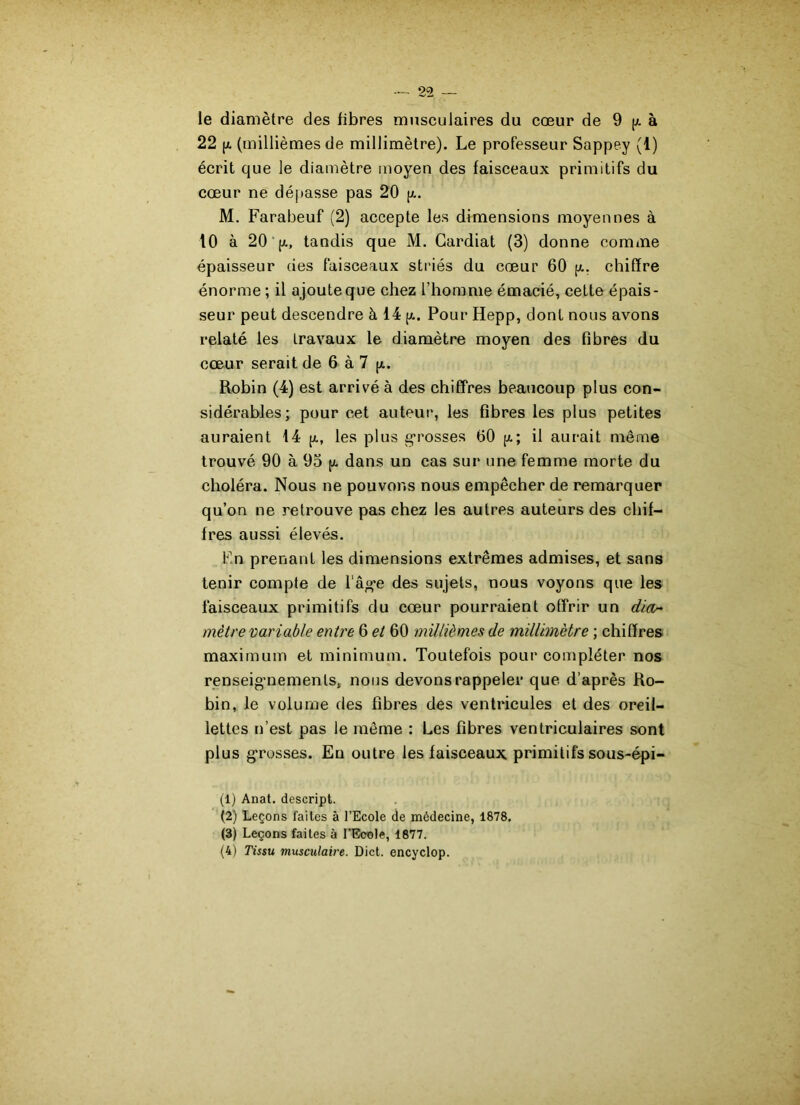 le diamètre des fibres musculaires du cœur de 9 p. à 22 (x (millièmes de millimètre). Le professeur Sappey (1) écrit que le diamètre moyen des faisceaux primitifs du cœur ne dépasse pas 20 p.. M. Farabeuf (2) accepte les dimensions moyennes à 10 à 20 (x, tandis que M. Gardiat (3) donne comme épaisseur des faisceaux striés du cœur 60 p.. chiffre énorme ; il ajoute que chez l’homme émacié, cette épais- seur peut descendre à 14 p.. Pour Hepp, dont nous avons relaté les travaux le diamètre moyen des fibres du cœur serait de 6 à 7 p.. Robin (4) est arrivé à des chiffres beaucoup plus con- sidérables; pour cet auteur, les fibres les plus petites auraient 14 p., les plus grosses 60 p.; il aurait même trouvé 90 à 95 p. dans un cas sur une femme morte du choléra. Nous ne pouvons nous empêcher de remarquer qu’on ne retrouve pas chez les autres auteurs des chif- fres aussi élevés. Fin prenant les dimensions extrêmes admises, et sans tenir compte de l'âg’e des sujets, nous voyons que les faisceaux primitifs du cœur pourraient offrir un dia- mètre variable entre 6 et 60 millièmes de millimètre ; chiffres maximum et minimum. Toutefois pour compléter nos renseignements, nous devons rappeler que d’après Ro- bin, le volume des fibres des ventricules et des oreil- lettes n’est pas le même : Les fibres ventriculaires sont plus grosses. En outre les faisceaux primitifs sous-épi- (1) Anat. descript. (2) Leçons faites à l’Ecole de médecine, 1878. (3) Leçons faites à l’Ecole, 1877. (4) Tissu musculaire. Dict. encyclop.