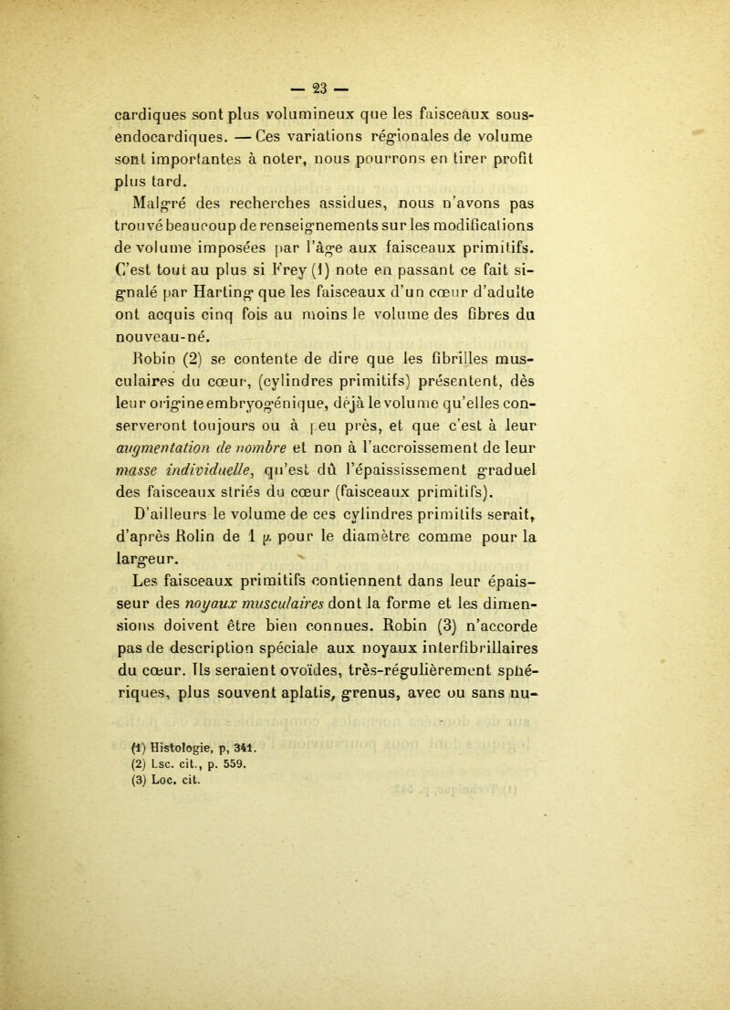 cardiques sont plus volumineux que les faisceaux sous- endocardiques. —Ces variations régionales de volume sont importantes à noter, nous pourrons en tirer profit plus tard. Malgré des recherches assidues, nous n’avons pas trouvé beaucoup de renseignements sur les modifications de volume imposées par l’âge aux faisceaux primitifs. C’est tout au plus si Frey (1) note en passant ce fait si- gnalé par Harting que les faisceaux d’un cœur d’adulte ont acquis cinq fois au moins le volume des fibres du nouveau-né. Robin (2) se contente de dire que les fibrilles mus- culaires du cœur, (cylindres primitifs) présentent, dès leur origineembryog’énique, déjà le volume qu’elles con- serveront toujours ou à j eu près, et que c’est à leur augmentation de nombre et non à l’accroissement de leur masse individuelle, qu’est dû l’épaississement graduel des faisceaux striés du cœur (faisceaux primitifs). D’ailleurs le volume de ces cylindres primitifs serait, d’après Rolin de 1 pour le diamètre comme pour la largeur. Les faisceaux primitifs contiennent dans leur épais- seur des noyaux musculaires dont la forme et les dimen- sions doivent être bien connues. Robin (3) n’accorde pas de description spéciale aux noyaux interfibrillaires du cœur. Ils seraient ovoïdes, très-régulièrement sphé- riques, plus souvent aplatis, grenus, avec ou sans nu- (1) Histologie, p, 341. (2) Lsc. cit., p. 559. (3) Loc. cit.