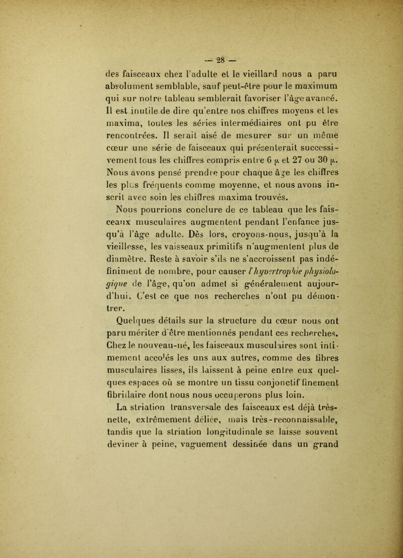 des faisceaux chez l’adulte et le vieillard nous a paru absolument semblable, sauf peut-être pour le maximum qui sur noire tableau semblerait favoriser l’àgeavancé. Il est inutile de dire qu’entre nos chiffres moyens et les maxima, toutes les séries intermédiaires ont pu être rencontrées. Il serait aisé de mesurer sur un même cœur une série de faisceaux qui présenterait successi- vement tous les chiffres compris entre 6 p et 27 ou 30 p.. Nous avons pensé prendre pour chaque â^e les chiffres les plus fréquents comme moyenne, et nous avons in- scrit avec soin les chiffres maxima trouvés. Nous pourrions conclure de ce tableau que les fais- ceaux musculaires augmentent pendant l’enfance jus- qu’à l’âgc adulte. Dès lors, croyons-nous, jusqu’à la vieillesse, les vaisseaux primitifs n’augmentent plus de diamètre. Reste à savoir s’ils ne s’accroissent pas indé- finiment de nombre, pour causer F hyvertrophiephysiolo- gique de l’âge, qu’on admet si généralement aujour- d’hui. C’est ce que nos recherches n’ont pu démon- trer. Quelques détails sur la structure du cœur nous ont paru mériter d’être mentionnés pendant ces recherches. Chez le nouveau-né, les faisceaux musculaires sont inti- mement acco'és les uns aux autres, comme des fibres musculaires lisses, ils laissent à peine entre, eux quel- ques espaces où se montre un tissu conjonctif finement fibridaire dont nous nous occuperons plus loin. La striation transversale des faisceaux est déjà très- nette, extrêmement déliée, mais très-reconnaissable, tandis que la striation longitudinale se laisse souvent deviner à peine, vaguement dessinée dans un grand