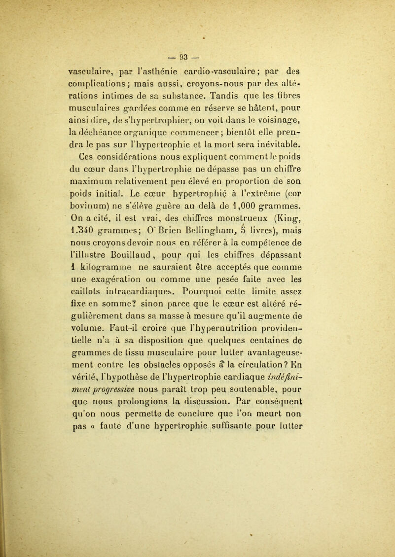 vasculaire, par l’asthénie cardio-vasculaire; par des complications; mais aussi, croyons-nous par des alté- rations intimes de sa substance. Tandis que les fibres musculaires gardées comme en réserve se hâtent, pour ainsi dire, de s’hvpertrophier, on voit dans le voisinage, la déchéance organique commencer; bientôt elle pren- dra le pas sur l’hypertrophie et la mort sera inévitable. Ces considérations nous expliquent comment le poids du cœur dans l’hypertrophie ne dépasse pas un chiffre maximum relativement peu élevé en proportion de son poids initial. Le coeur hypertrophié à l’extrême (cor bovinum) ne s’élève guère au delà de 1,000 grammes. On a cité, il est vrai, des chiffres monstrueux (King, 1.340 grammes; O’Brien Bellingham, 5 livres), mais nous croyons devoir nous en référer à la compétence de l’illustre Bouillaud, poup qui les chiffres dépassant 1 kilogramme ne sauraient être acceptés que comme une exagération ou comme une pesée faite avec les caillots intracardiaques. Pourquoi cette limite assez fixe en somme? sinon parce que le coeur est altéré ré- gulièrement dans sa masse à mesure qu’il augmente de volume. Faut-il croire que l’hypernutrilion providen- tielle n’a à sa disposition que quelques centaines de grammes de tissu musculaire pour lutter avantageuse- ment contre les obstacles opposés à* la circulation? En vérité, l’hypothèse de l’hypertrophie cardiaque indéfini- ment progressive nous paraît trop peu soutenable, pour que nous prolongions la discussion. Par conséquent qu’on nous permette de conclure que l’on meurt non pas « faute d’une hypertrophie suffisante pour lutter