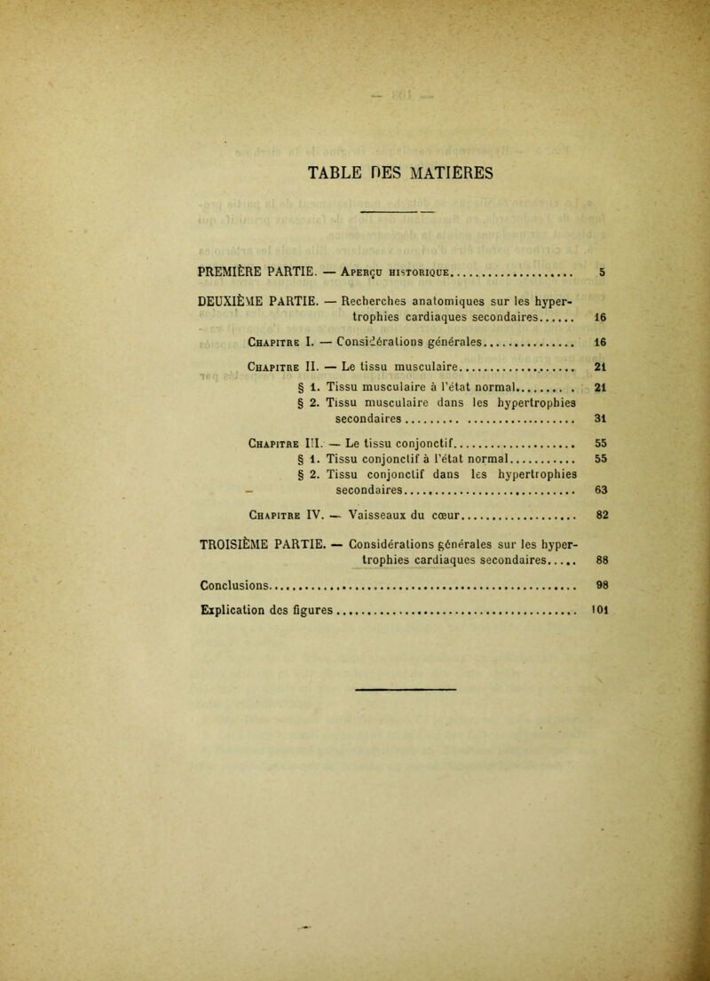 TABLE DES MATIERES PREMIÈRE PARTIE. — Aperçü historique 5 DEUXIÈME PARTIE. — Recherches anatomiques sur les hyper- trophies cardiaques secondaires 16 Chapitre I. — Considérations générales 16 Chapitre II. — Le tissu musculaire 21 § 1. Tissu musculaire à l’état normal 21 § 2. Tissu musculaire dans les hypertrophies secondaires 31 Chapitre III. — Le tissu conjonctif 55 § 1. Tissu conjonctif à l’état normal 55 § 2. Tissu conjonctif dans les hypertrophies secondaires 63 Chapitre IV. — Vaisseaux du cœur 82 TROISIÈME PARTIE. — Considérations générales sur les hyper- trophies cardiaques secondaires 88 Conclusions 98 Explication des figures loi