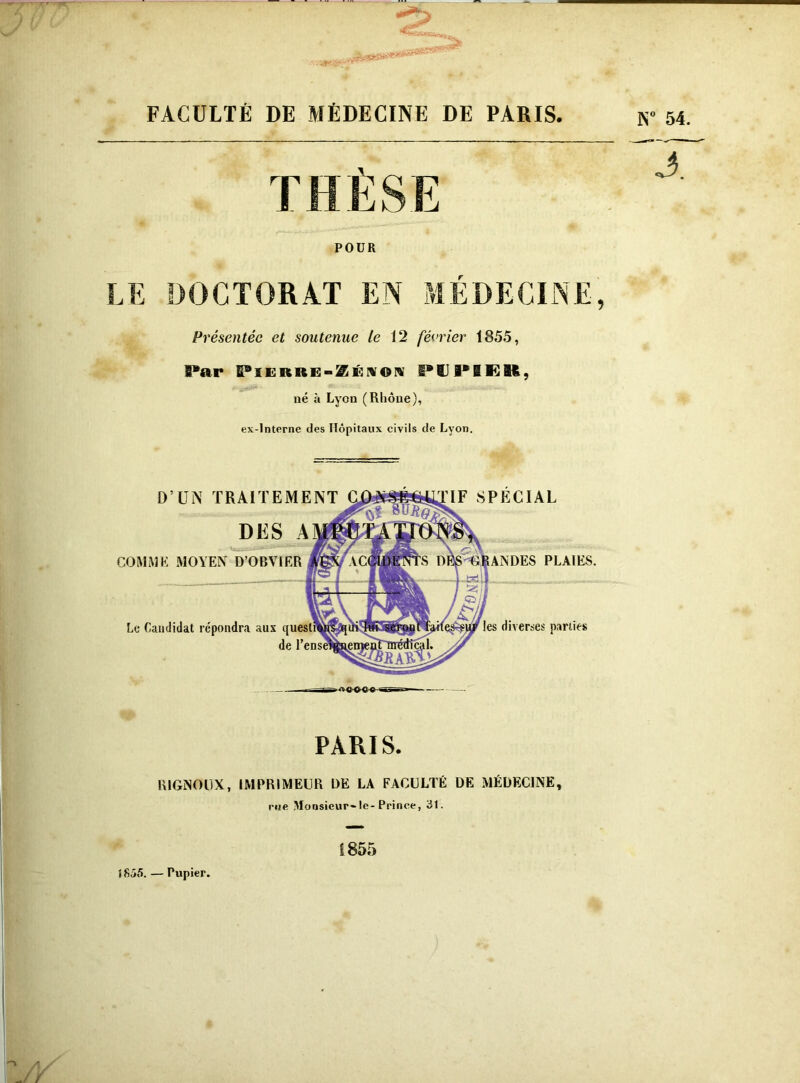 -O w .jfsVW FACULTÉ DE MÉDECINE DE PARIS. Présentée et soutenue le 12 février 1855, Par PlERRG-ZÉNON P1IPIER, né à Lyon (Rhône), ex-interne des Hôpitaux civils de Lyon. D’UN TRAITEMENT DES A COMME MOYEN D’OBVIER Le Candidat répondra aux de IF SPECIAL DES PLAIES. les diverses parties PARIS. RIGNOÜX, IMPRIMEUR DE LA FACULTÉ DE MÉDECINE, rue Monsieur-'le-Prince, 31. 1855 îfiôô. — Pupier. N° 54.