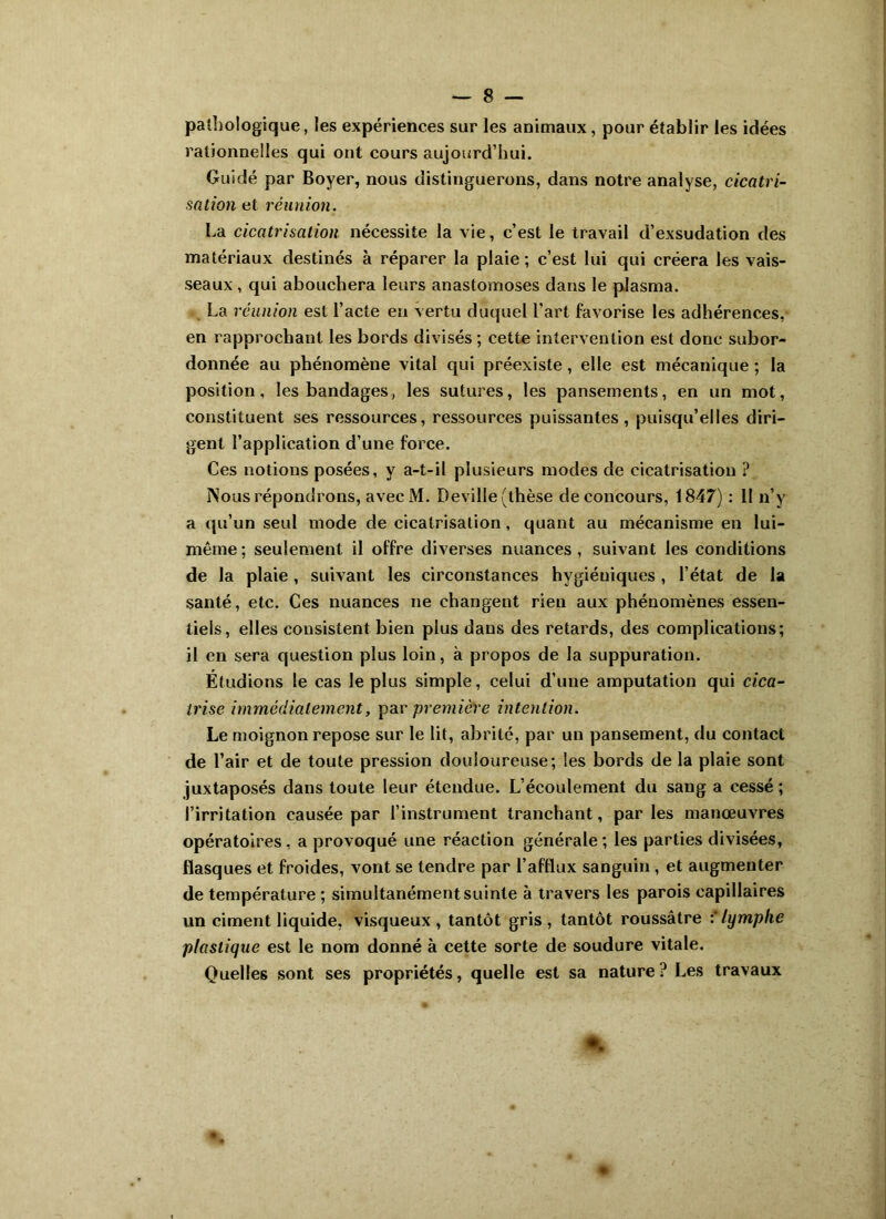 pathologique, les expériences sur les animaux, pour établir les idées rationnelles qui ont cours aujourd’hui. Guidé par Boyer, nous distinguerons, dans notre analyse, cicatri- sation et réunion. La cicatrisation nécessite la vie, c’est le travail d’exsudation des matériaux destinés à réparer la plaie; c’est lui qui créera les vais- seaux , qui abouchera leurs anastomoses dans le plasma. La réunion est l’acte en vertu duquel l’art favorise les adhérences, en rapprochant les bords divisés ; cette intervention est donc subor- donnée au phénomène vital qui préexiste, elle est mécanique ; la position, les bandages, les sutures, les pansements, en un mot, constituent ses ressources, ressources puissantes, puisqu’elles diri- gent l’application d’une force. Ces notions posées, y a-t-il plusieurs modes de cicatrisation ? Nous répondrons, avecM. Deville (thèse de concours, 1847) : II n’y a qu’un seul mode de cicatrisation, quant au mécanisme en lui- même; seulement il offre diverses nuances, suivant les conditions de la plaie, suivant les circonstances hygiéniques , l’état de la santé, etc. Ces nuances ne changent rien aux phénomènes essen- tiels, elles consistent bien plus dans des retards, des complications; il en sera question plus loin, à propos de la suppuration. Étudions le cas le plus simple, celui d’une amputation qui cica- trise immédiatement, par première intention. Le moignon repose sur le lit, abrité, par un pansement, du contact de l’air et de toute pression douloureuse; les bords de la plaie sont juxtaposés dans toute leur étendue. L’écoulement du sang a cessé ; l’irritation causée par l’instrument tranchant, parles manœuvres opératoires, a provoqué une réaction générale; les parties divisées, flasques et froides, vont se tendre par l’afflux sanguin , et augmenter de températ ure ; simultanément suinte à travers les parois capillaires un ciment liquide, visqueux, tantôt gris, tantôt roussâtre : lymphe plastique est le nom donné à cette sorte de soudure vitale. Quelles sont ses propriétés, quelle est sa nature? Les travaux