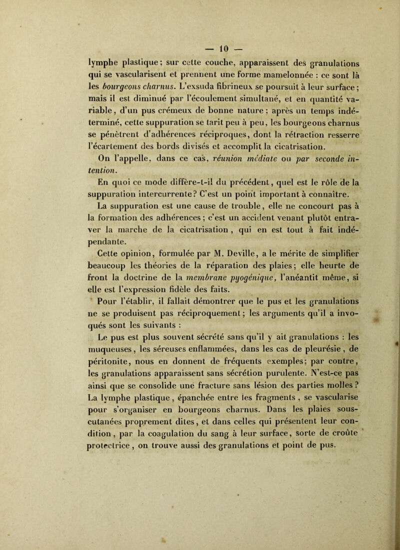 lymphe plastique ; sur cette couche, apparaissent des granulations qui se vascularisent et prennent une forme mamelonnée : ce sont là les bourgeons charnus. L’exsuda fibrineux se poursuit à leur surface ; mais il est diminué par l’écoulement simultané, et en quantité va- riable, d’un pus crémeux de bonne nature; après un temps indé- terminé, cette suppuration se tarit peu à peu, les bourgeons charnus se pénètrent d’adhérences réciproques, dont la rétraction resserre l’écartement des bords divisés et accomplit la cicatrisation. On l’appelle, dans ce cas, réunion médiate ou par seconde in- tention. En quoi ce mode diffère-t-il du précédent, quel est le rôle de la suppuration intercurrente? C’est un point important à connaître. La suppuration est une cause de trouble, elle ne concourt pas à la formation des adhérences ; c’est un accident venant plutôt entra- ver la marche de la cicatrisation , qui en est tout à fait indé- pendante. Cette opinion, formulée par M. Deville, ale mérite de simplifier beaucoup les théories de la réparation des plaies ; elle heurte de front la doctrine de la membrane pgogénique, l’anéantit même, si elle est l’expression fidèle des faits. Pour l’établir, il fallait démontrer que le pus et les granulations ne se produisent pas réciproquement; les arguments qu’il a invo- qués sont les suivants : Le pus est plus souvent sécrété sans qu’il y ait granulations : les muqueuses, les séreuses enflammées, dans les cas de pleurésie , de péritonite, nous en donnent de fréquents exemples; par contre, les granulations apparaissent sans sécrétion purulente. N’est-ce pas ainsi que se consolide une fracture sans lésion des parties molles ? La lymphe plastique, épanchée entre les fragments , se vascularisé pour s’organiser en bourgeons charnus. Dans les plaies sous- cutanées proprement dites, et dans celles qui présentent leur con- dition , par la coagulation du sang à leur surface, sorte de croûte protectrice, on trouve aussi des granulations et point de pus.