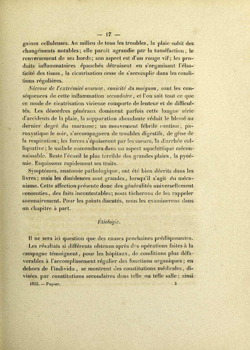 gaines celluleuses. Au milieu die tous les troubles, la plaie subit des changements notables; elle paraît agrandie par la tuméfaction, le renversement de ses bords; son aspect est d’un rouge vif; les pro- duits inflammatoires épanchés détruisent en s’organisant l’élas- ticité des tissus , la cicatrisation cesse de s’accomplir dans les condi- tions régulières. Nécrose de l’extrémité osseuse. conicité du moignon, sont les con- sécjuences de cette inflammation secondaire, et l’on sait tout ce que ce mode de cicatrisation vicieuse comporte de lenteur et de difficul- tés. Les désordres généraux dominent parfois cette longue série d’accidents de la plaie, la suppuration abondante réduit le blessé au dernier degré du marasme; un mouvement fébrile continu, pa- roxystique le soir, s’accompagnera de troubles digestifs, de gêne de la respiration; les forces s’épuiseront par les sueurs, la diarrhée cot- îiquative; le malade succombera dans un aspect squelettique mécon- naissable. Reste l'écueil le plus terrible des grandes plaies, la pyoé- mie. Esquissons rapidement ses traits. Symptômes, anatomie pathologique, ont été bien décrits dans les livres; mais les dissidences sont grandes, lorsqu’il s’agit du méca- nisme. Cette affection présente donc des généralités universellement consenties, des faits incontestables; nous tâcherons de Ses rappeler sommairement. Pour les points discutés, nous les examinerons dans, un chapitre à part. Etiologie. 11 ne sera ici question que des causes prochaines prédisposâmes. Les résultats si différents obtenus après des opérations faites à la campagne témoignent, pour les hôpitaux, de conditions pins défa- vorables à l’accomplissement régulier des fonctions organiques ; en dehors de l’individu , se montrent des constitutions médicales, di- visées par constitutions secondaires dans telle ou telle salle; ainsi 1855.— Pupier. 3