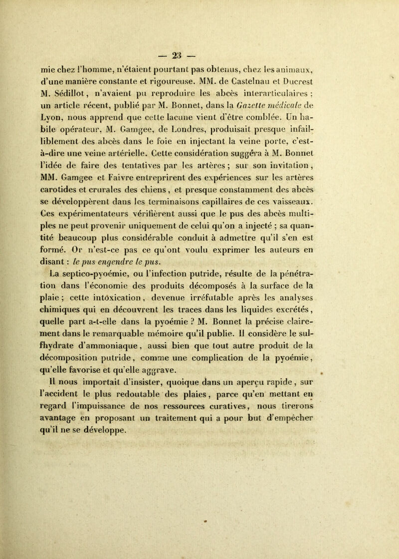 mie chez l’homme, n’étaient pourtant pas obtenus, chez les animaux, d’une manière constante et rigoureuse. MM. de Castelnau et Ducrest M. Sédillot, n’avaient pu reproduire les abcès interarticulaires: un article récent, publié par M. Bonnet, dans la Gazette médicale de Lyon, nous apprend que cette lacune vient d’être comblée. Un ha- bile opérateur, M. Gamgee, de Londres, produisait presque infail- liblement des abcès dans le foie en injectant la veine porte, c’est- à-dire une veine artérielle. Cette considération suggéra à M. Bonnet l’idée de faire des tentatives par les artères ; sui son invitation, MM. Gamgee et Faivre entreprirent des expériences sur les artères carotides et crurales des chiens, et presque constamment des abcès se développèrent dans les terminaisons capillaires de ces vaisseaux. Ces expérimentateurs vérifièrent aussi que le pus des abcès multi- ples ne peut provenir uniquement de celui qu’on a injecté ; sa quan- tité beaucoup plus considérable conduit à admettre qu’il s’en est formé. Or n’est-ce pas ce qu’ont voulu exprimer les auteurs en disant : le pus engendre le pus. La septico-pyoémie, ou l’infection putride, résulte de la pénétra- tion dans l’économie des produits décomposés à la surface de la plaie; cette intoxication, devenue irréfutable après les analyses chimiques qui en découvrent les traces dans les liquides excrétés, quelle part a-t-elle dans la pyoémie ? M. Bonnet la précise claire- ment dans le remarquable mémoire qu’il publie. Il considère le sul- fhydrate d’ammoniaque, aussi bien que tout autre produit de la décomposition putride, comme une complication de la pyoémie, qu’elle favorise et qu’elle aggrave. Il nous importait d’insister, quoique dans un aperçu rapide , sur l’accident le plus redoutable des plaies, parce qu’en mettant en regard l’impuissance de nos ressources curatives, nous tirerons avantage en proposant un traitement qui a pour but d’empêcher qu’il ne se développe.