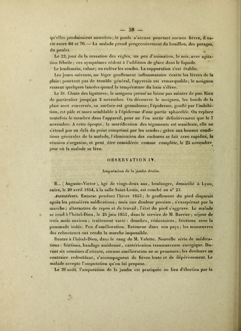 qu’elles produisaient autrefois ; le pouls n’accuse pourtant aucune fièvre, il va- rie entre 64 et 70. — La malade prend progressivement du bouillon, des potages, du poulet. Le 22, jour de la cessation des règles, un peu d’animation, le soir, avec agita- tion fébrile; ces symptômes cèdent à l’addition de glace dans le liquide. Le lendemain, calme; on enlève les sondes. La suppuration s’est établie. Les jours suivants, un léger gonflement inflammatoire écarte les lèvres de la plaie; pourtant pas de trouble général, l’apyrexie esL remarquable; le moignon ressent quelques lancées quand la température du bain s’élève. Le 31. Chute des ligatures ; le moignon pressé ne laisse pas suinter de pus. Rien de particulier jusqu’au 3 novembre. On découvre le moignon, les bords de la plaie sont renversés, sa surface est granuleuse; l'épiderme, gonflé par l’imbibi- tion, est pâle et assez semblable à l’épiderme d’une partie sphacelée. On replace toutefois le membre dans l’appareil, pour ne l’en sortir définitivement que le 7 novembre. A cette époque, la mortification des téguments est manifeste, elle ne s’étend pas au delà du point comprimé par les sondes; grâce aux bonnes condi- tions générales de la malade, l’élimination des eschares se fait avec rapidité, la réunion s’organise, et peut être considérée comme complète, le 25 novembre jour où la malade se lève. OBSERVATION IV. Amputation île la jambe droite. B... ( Auguste-Victor), âgé de vingt-deux ans, boulanger, domicilié à Lyon, entre, le 20 avril 1854, à la salle Saint-Louis, est couché au n° 23. Antécédents. Entorse pendant l’hiver 1853; le gonflement du pied disparaît après les premières médications; mais une douleur persiste, s’exaspérant par la marche; alternative de repos et de travail; l’état du pied s’aggrave. Le malade se rend à Thôtel-Dieu, le 25 juiu 1853, daus le service de M. Barrier ; séjour de trois mois environ; traitement varié: douches, vésicatoires, frictions avec la pommade iodée. Peu d’amélioration. Retourne dans son pays; les manœuvres des rebouteurs ont rendu la marche impossible. Rentre à l’hôtel-Dieu, daus le rang de M. Valette. Nouvelle série de médica- tions: frictions, bandage amidonné, cautérisation transcurrenle énergique. Du- rant six semaines d’attente, aucune amélioration ne se prononce; les douleurs au contraire redoublent, s’accompagnent de fièvre lente et de dépérissement. Le malade accepte l’amputation qu’on lui propose. Le 26 août, l’amputation de la jambe est pratiquée au lieu d’élection par la