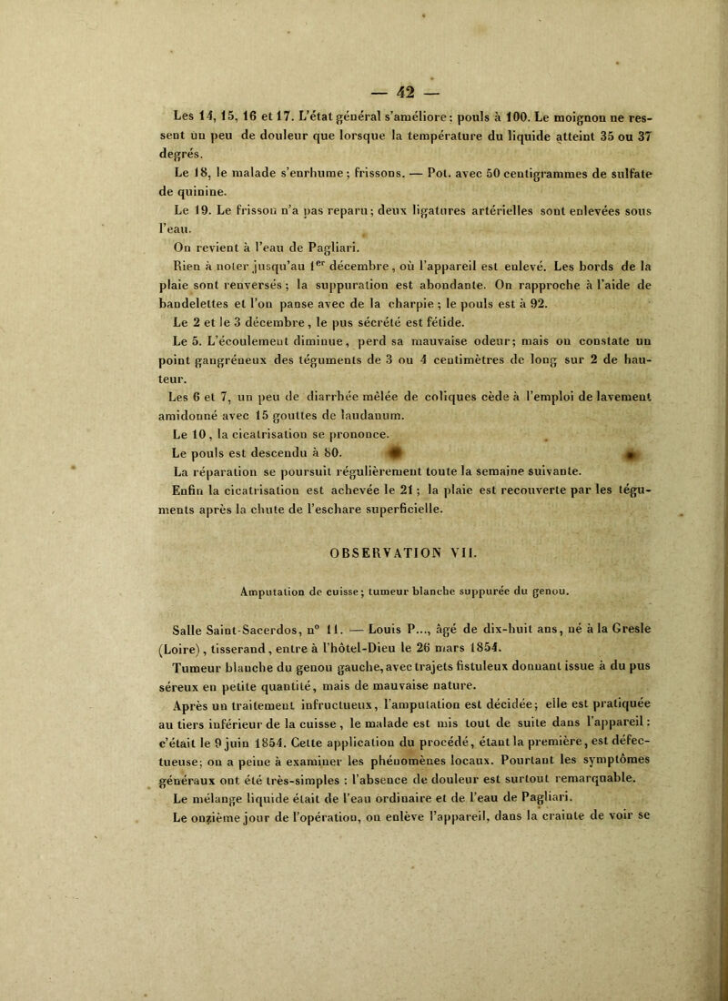 Les 14, 15, 16 et 17. L’état général s’améliore: pouls à 100. Le moignon ne res- sent un peu de douleur que lorsque la température du liquide atteint 35 ou 37 degrés. Le 18, le malade s’enrhume; frissons. — Pot. avec 50 centigrammes de sulfate de quinine. Le 19. Le frisson n’a pas reparu; deux ligatures artérielles sout enlevées sous l’eau. On revient à l’eau de Pagliari. Rien à noter jusqu’au 1er décembre, où l’appareil est enlevé. Les bords de la plaie sont renversés ; la suppuration est abondante. On rapproche à l’aide de bandelettes et l’on panse avec de la charpie ; le pouls est à 92. Le 2 et le 3 décembre , le pus sécrété est fétide. Le 5. L’écoulement diminue, perd sa mauvaise odeur; mais on constate uu point gangréneux des téguments de 3 ou 4 centimètres de long sur 2 de hau- teur. Les 6 et 7, un peu de diarrhée mêlée de coliques cède à l’emploi de lavement amidonné avec 15 gouttes de laudanum. Le 10, la cicatrisation se prononce. Le pouls est descendu à 80. La réparation se poursuit régulièrement toute la semaine suivante. Enfin la cicatrisation est achevée le 21 ; la plaie est recouverte par les tégu- ments après la chute de l’eschare superficielle. OBSERVATION VII. Amputation de cuisse; tumeur blanche suppurée du genou. Salle Saint-Sacerdos, n° 11. — Louis P..., âgé de dix-huit ans, né à la Gresle (Loire), tisserand, entre à l’hôtel-Dieu le 26 mars 1854. Tumeur blauche du genou gauche, avec trajets fistuleux donnant issue à du pus séreux en petite quantité, mais de mauvaise nature. Après un traitement infructueux, l’amputation est décidée; elle est pratiquée au tiers inférieur de la cuisse , le malade est mis tout de suite dans 1 appareil: c’était le 9 juin 1854. Cette application du procédé, étant la première, est défec- tueuse: on a peine à examiner les phénomènes locaux. Pourtant les symptômes généraux ont été très-simples : l’absence de douleur est surtout remarquable. Le mélange liquide était de l’eau ordinaire et de l’eau de Pagliari. Le onzième jour de l’opération, on enlève l’appareil, dans la crainte de voir se