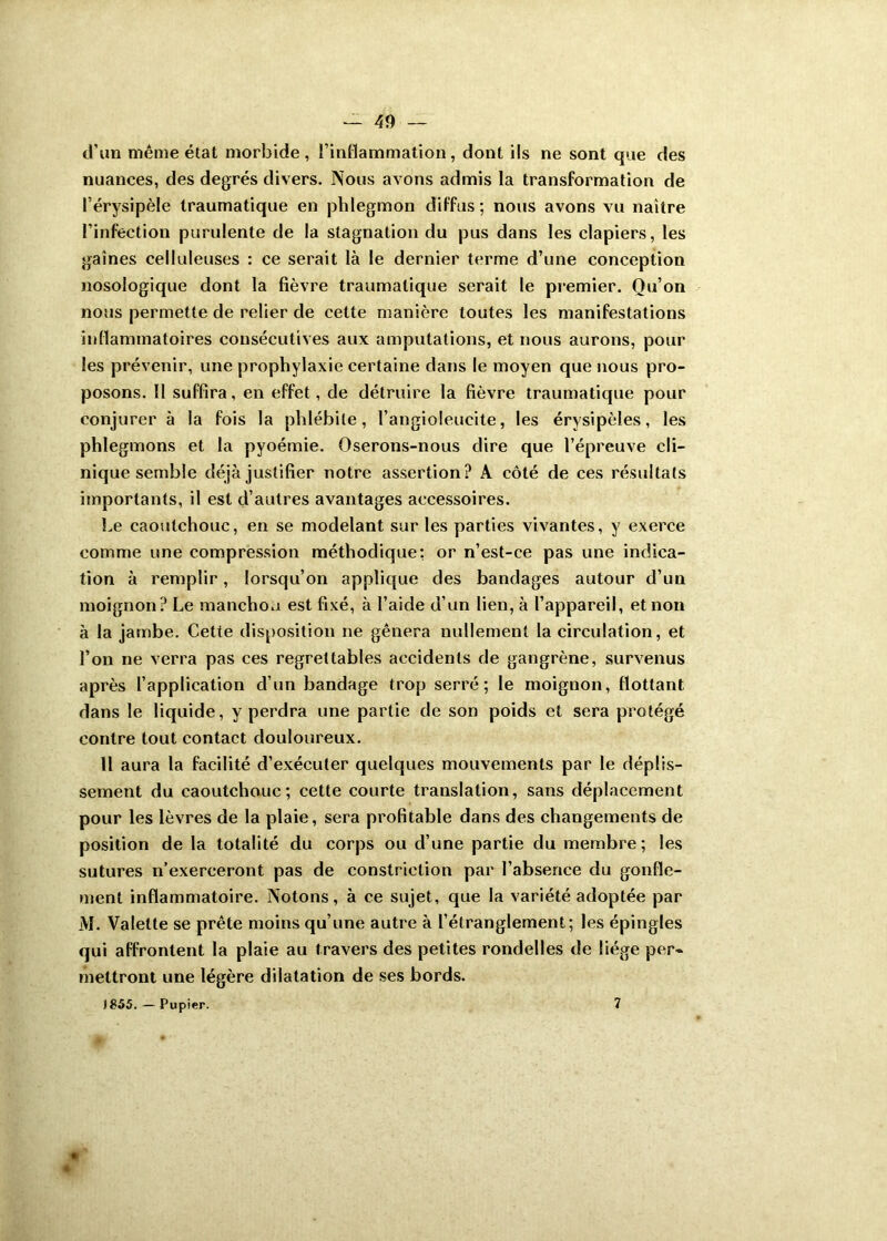 d’un même état morbide, l’inflammation, dont ils ne sont que des nuances, des degrés divers. Nous avons admis la transformation de l’érysipèle traumatique en phlegmon diffus; nous avons vu naitre l’infection purulente de la stagnation du pus dans les clapiers, les gaines celluleuses : ce serait là le dernier terme d’une conception nosologique dont la fièvre traumatique serait le premier. Qu’on nous permette de relier de cette manière toutes les manifestations inflammatoires consécutives aux amputations, et nous aurons, pour les prévenir, une prophylaxie certaine dans le moyen que nous pro- posons. Il suffira, en effet, de détruire la fièvre traumatique pour conjurer à la fois la phlébite, l’angioleucite, les érysipèles, les phlegmons et la pyoémie. Oserons-nous dire que l’épreuve cli- nique semble déjà justifier notre assertion? A côté de ces résultats importants, il est d’autres avantages accessoires. Le caoutchouc, en se modelant sur les parties vivantes, y exerce comme une compression méthodique: or n’est-ce pas une indica- tion à remplir, lorsqu’on applique des bandages autour d’un moignon? Le manchon est fixé, à l’aide d’un lien, à l’appareil, et non à la jambe. Cette disposition ne gênera nullement la circulation, et l’on ne verra pas ces regrettables accidents de gangrène, survenus après l’application d’un bandage trop serré; le moignon, flottant dans le liquide, y perdra une partie de son poids et sera protégé contre tout contact douloureux. Il aura la facilité d’exécuter quelques mouvements par le déplis- sement du caoutchouc; cette courte translation, sans déplacement pour les lèvres de la plaie, sera profitable dans des changements de position de la totalité du corps ou d’une partie du membre; les sutures n’exerceront pas de constrietion par l’absence du gonfle- ment inflammatoire. Notons, à ce sujet, que la variété adoptée par AI. Valette se prête moins qu’une autre à l’étranglement; les épingles qui affrontent la plaie au travers des petites rondelles de liège per- mettront une légère dilatation de ses bords. )£55. — Pupier. 7 «