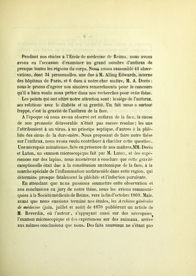 Pendant nos études à l’Ecole de médecine de Reims, nous avons avons eu l’occasion d’examiner un grand nombre d’anthrax de presque toutes les régions du corps. Nous avons rassemblé 41 obser- vations, dont 34 personnelles, une due à M. Alling Edwards, interne des hôpitaux de Paris, et 6 dues à notre cher maître, M. A. Décès ; nous le prions d’agréer nos sincères remercîmcnts pour le concours qu’il a bien voulu nous prêter dans nos recherches pour cette thèse. Les points qui ont attiré notre attention sont : le siège de l’anthrax, ses relations avec le diabète et sa gravité. Un fait nous a surtout frappé, c’est la gravité de l’anthrax de la face. A l’époque où nous avons observé cet anthrax de )a face, la cause de son pronostic défavorable n’était pas encore résolue : les uns l’attribuaient à un virus, à un principe septique, d’autres à la phlé- bite des sinus de la dure-mère. Nous proposant de faire notre thèse sur l’anthrax, nous avons voulu contribuer à élucider cette question. Unenécropsie minutieuse, faite en présence de nos maîtres,MM. Décès et Luton, un examen microscopique fait par M. Luton, et des expé- riences sur des lapins, nous amenèrent à conclure que cette gravité exceptionelle était due à la constitution anatomique de la face, à la marche spéciale de l’inflammation anthracoïde dans cette région, qui détermine presque fatalement la phlébite et l’infection purulente. En attendant que nous pussions soumettre cette observation et nos conclusions au jury de notre thèse, nous les avions communi- quées à la Société médicale de Reims, vers la fin d’octobre 1869. Mais, avant que nous eussions terminé nos études, les Archives générales de médecine (juin, juillet et août) de 1870 publièrent un article de M. Reverdin, où l’auteur, s’appuyant aussi sur des nécropsies l’examen microscopique et des expériences sur des animaux, arrive aux mêmes conclusions que nous. Des faits nouveaux ne s’étant pas