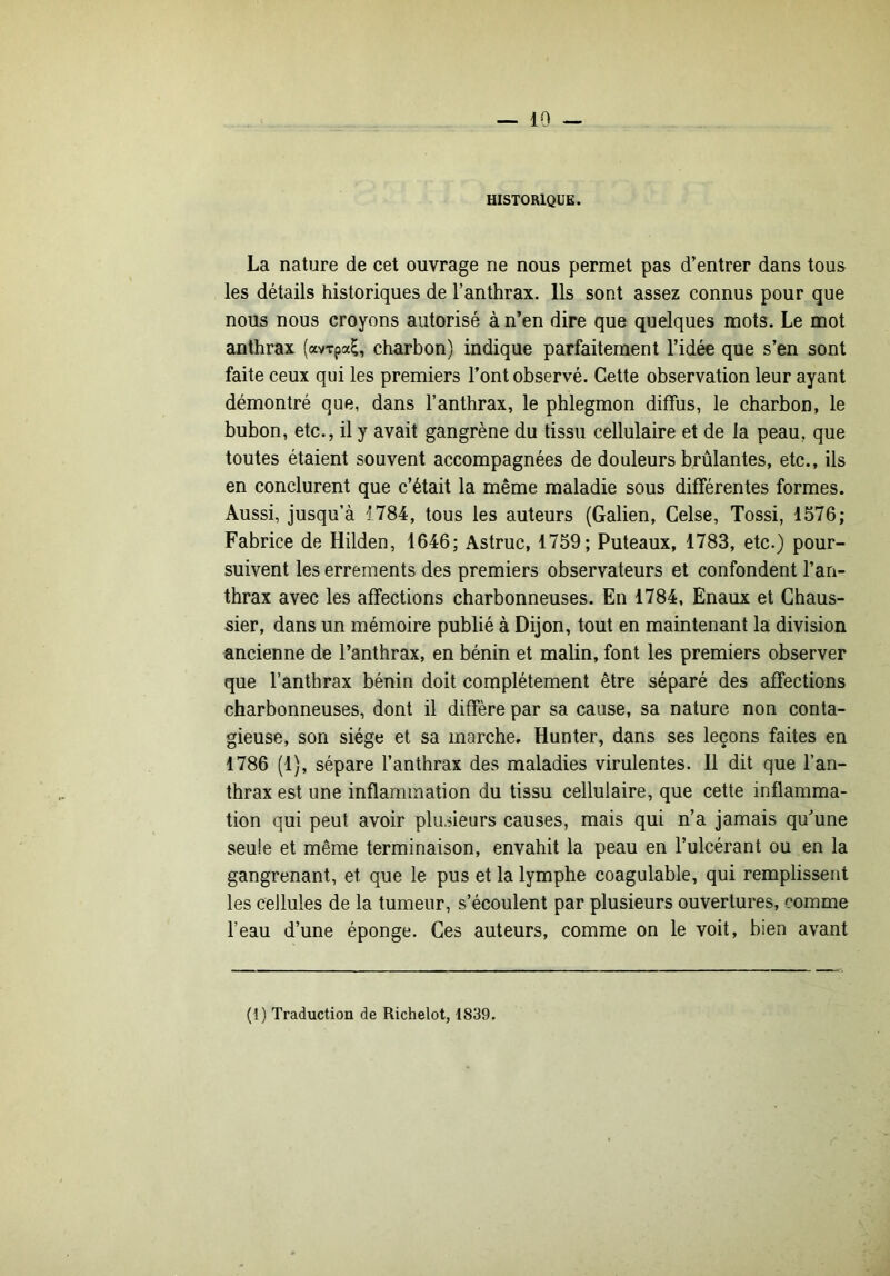 HISTORIQUE. La nature de cet ouvrage ne nous permet pas d’entrer dans tous les détails historiques de l’anthrax. Ils sont assez connus pour que nous nous croyons autorisé à n’en dire que quelques mots. Le mot anthrax (avTpa^, charbon) indique parfaitement l’idée que s’en sont faite ceux qui les premiers l’ont observé. Cette observation leur ayant démontré que, dans l’anthrax, le phlegmon diffus, le charbon, le bubon, etc., il y avait gangrène du tissu cellulaire et de la peau, que toutes étaient souvent accompagnées de douleurs brûlantes, etc., ils en conclurent que c’était la même maladie sous différentes formes. Aussi, jusqu’à 1784, tous les auteurs (Galien, Celse, Tossi, 1576; Fabrice de Hilden, 1646; Astruc, 1759; Puteaux, 1783, etc.) pour- suivent les errements des premiers observateurs et confondent l’an- thrax avec les affections charbonneuses. En 1784, Enaux et Ghaus- sier, dans un mémoire publié à Dijon, tout en maintenant la division ancienne de l’anthrax, en bénin et malin, font les premiers observer que l’anthrax bénin doit complètement être séparé des affections charbonneuses, dont il diffère par sa cause, sa nature non conta- gieuse, son siège et sa marche. Hunter, dans ses leçons faites en 1786 (1), sépare l’anthrax des maladies virulentes. Il dit que l’an- thrax est une inflammation du tissu cellulaire, que cette inflamma- tion qui peut avoir plusieurs causes, mais qui n’a jamais qu’une seule et même terminaison, envahit la peau en l’ulcérant ou en la gangrenant, et que le pus et la lymphe coagulable, qui remplissent les cellules de la tumeur, s’écoulent par plusieurs ouvertures, comme l’eau d’une éponge. Ces auteurs, comme on le voit, bien avant (i) Traduction de Richelot, 1839.