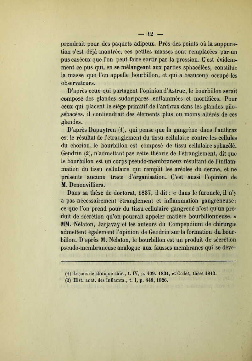 prendrait pour des paquets adipeux. Près des points où la suppura- tion s’est déjà montrée, ces petites masses sont remplacées par un pus caséeux que l’on peut faire sortir par la pression. C’est évidem- ment ce pus qui, en se mélangeant aux parties sphacélées, constitue la masse que l’on appelle bourbillon, et qui a beaucoup occupé les observateurs. D’après ceux qui partagent l’opinion d’Astruc, le bourbillon serait composé des glandes sudoripares enflammées et mortifiées. Pour ceux qui placent le siège primitif de l’anthrax dans les glandes pilo- ^ébacées, il contiendrait des éléments plus ou moins altérés de ces glandes. D’après Dupuytren (1), qui pense que la gangrène dans l’anthrax est le résultat de l’étranglement du tissu cellulaire contre les cellules du chorion, le bourbillon est composé de tissu cellulaire sphacélé. Gendrin (2), n’admettant pas cette théorie de l’étranglement, dit que le bourbillon est un corps pseudo-membraneux résultant de l’inflam- mation du tissu cellulaire qui remplit les aréoles du derme, et ne présente aucune trace d’organisation. C’est aussi l’opinion de M. Denonvilliers. Dans sa thèse de doctorat, 1837, il dit : « dans le furoncle, il n’y a pas nécessairement étranglement et inflammation gangréneuse; ce que l’on prend pour du tissu cellulaire gangrené n’est qu’un pro- duit de sécrétion qu’on pourrait appeler matière bourbillonneuse. » MM. Nélaton, Jarjavay et les auteurs du Compendium de chirurgie admettent également l’opinion de Gendrin sur la formation du bour- billon. D’après M. Nélaton, le bourbillon est un produit de sécrétion pseudo-membraneuse analogue aux fausses membranes qui se déve- (1) Leçons de clinique chir., t. IV, p. 109. 1834, et Godet, thèse 1813. (2) Hist. anat. des Inflamm., t. I, p. 448, 1826.