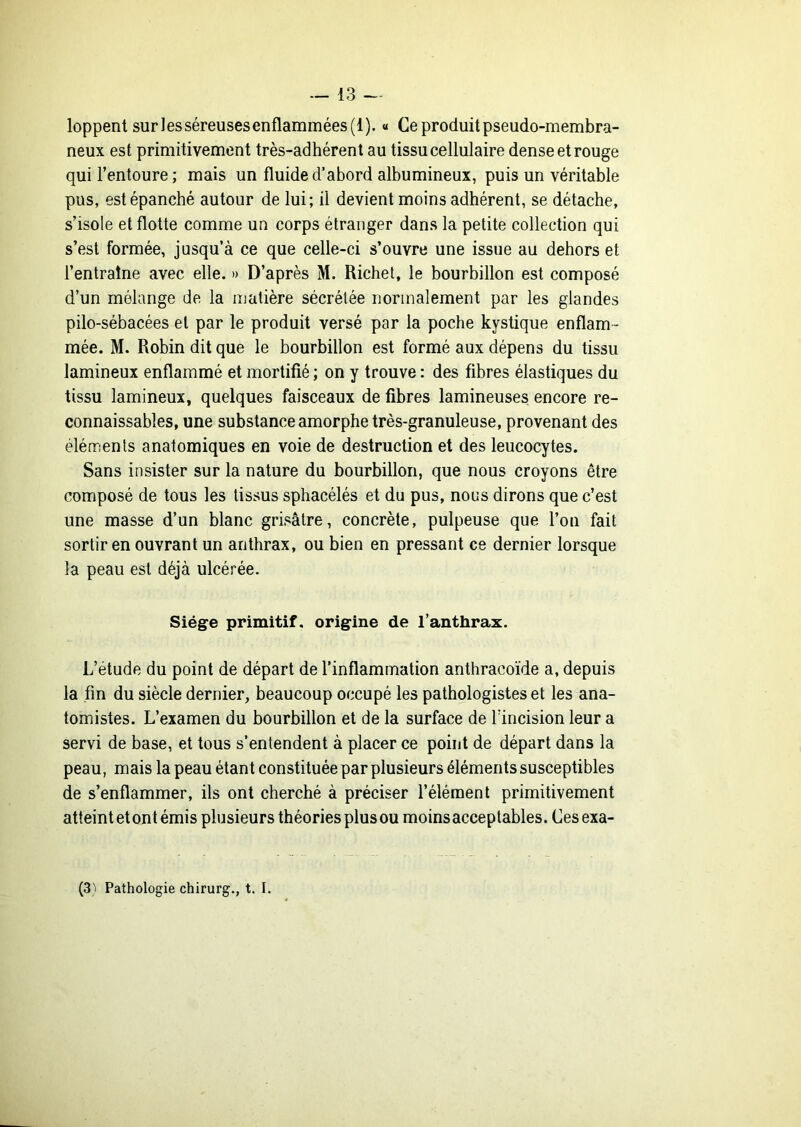 loppent sur les séreuses enflammées (1). « Ce produit pseudo-membra- neux est primitivement très-adhérent au tissu cellulaire dense et rouge qui l’entoure ; mais un fluide d’abord albumineux, puis un véritable pus, est épanché autour de lui; il devient moins adhérent, se détache, s’isole et flotte comme un corps étranger dans la petite collection qui s’est formée, jusqu’à ce que celle-ci s’ouvre une issue au dehors et l’entraîne avec elle. » D’après M. Richet, le bourbillon est composé d’un mélange de la matière sécrétée normalement par les glandes pilo-sébacées et par le produit versé par la poche kystique enflam- mée. M. Robin dit que le bourbillon est formé aux dépens du tissu lamineux enflammé et mortifié ; on y trouve : des fibres élastiques du tissu lamineux, quelques faisceaux de fibres lamineuses encore re- connaissables, une substance amorphe très-granuleuse, provenant des éléments anatomiques en voie de destruction et des leucocytes. Sans insister sur la nature du bourbillon, que nous croyons être composé de tous les tissus sphacélés et du pus, nous dirons que c’est une masse d’un blanc grisâtre, concrète, pulpeuse que l’on fait sortir en ouvrant un anthrax, ou bien en pressant ce dernier lorsque la peau est déjà ulcérée. Siège primitif, origine de l’anthrax. L’étude du point de départ de l’inflammation anthracoïde a, depuis la fin du siècle dernier, beaucoup occupé les pathologistes et les ana- tomistes. L’examen du bourbillon et de la surface de lïncision leur a servi de base, et tous s’entendent à placer ce point de départ dans la peau, mais la peau étant constituée par plusieurs éléments susceptibles de s’enflammer, ils ont cherché à préciser l’élément primitivement atteint et ont émis plusieurs théories plus ou moinsacceptables. Ces exa- (3'' Pathologie chirurg., t. I.