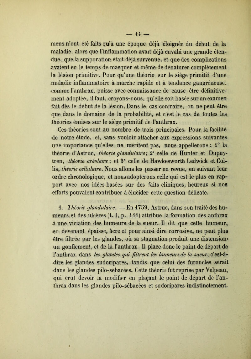 mens n’ont été faits qu’à une époque déjà éloignée du début de la maladie, alors que l’inflammation avait déjà envahi une grande éten- due, que la suppuration était déjà survenue, et que des complications avaient eu le temps de masquer et même de dénaturer complètement la lésion primitive. Pour qu’une théorie sur le siège primitif d’une maladie inflammatoire à marche rapide et à tendance gangréneuse, comme l’anthrax, puisse avec connaissance de cause être définitive- ment adoptée, il faut, croyons-nous, qu’elle soit basée sur un examen fait dès le début de la lésion. Dans le cas contraire, on ne peut être que dans le domaine de la probabilité, et c’est le cas de toutes les théories émises sur le siège primitif de Fanthrax. Ces théories sont au nombre de trois principales. Pour la facilité de notre étude, et, sans vouloir attacher aux expressions suivantes une importance qu’elles ne méritent pas, nous appellerons : 1 la théorie d’Astruc, théorie glandulaire; 2* celle de Hunter et Dupuy- tren, théorie aréolaire ; et 3® celle de Hawkesworth Ledwick et Col- lis, théorie cellulaire. Nous allons les passer en revue, en suivant leur ordre chronologique, et nous adopterons celle qui est le plus en rap- port avec nos idées basées sur des faits cliniques, heureux si nos efforts pouvaient contribuer à élucider cette question délicate. 1. 7 héorie glandulaire. — En 1759, Astruc, dans son traité des hu- meurs et des ulcères (t. I, p. 141) attribue la formation des anthrax à une viciation des humeurs de la sueur. Il dit que cette humeur, en devenant épaisse, âcre et pour ainsi dire corrosive, ne peut plus être filtrée par les glandes, où sa stagnation produit une distension» un gonflement, et de là l’anthrax. Il place donc le point de départ de l’anthrax dans les glandes qui filtrent les humeurs de la sueur^ c’est-à- dire les glandes sudoripares, tandis que celui des furoncles serait dans les glandes pilo-sebacées. Cette théorie fut reprise par Velpeau, qui crut devoir la modifier en plaçant le point de départ de l’an- thrax dans les glandes pilo-sébacées et sudoripares indistinctement.