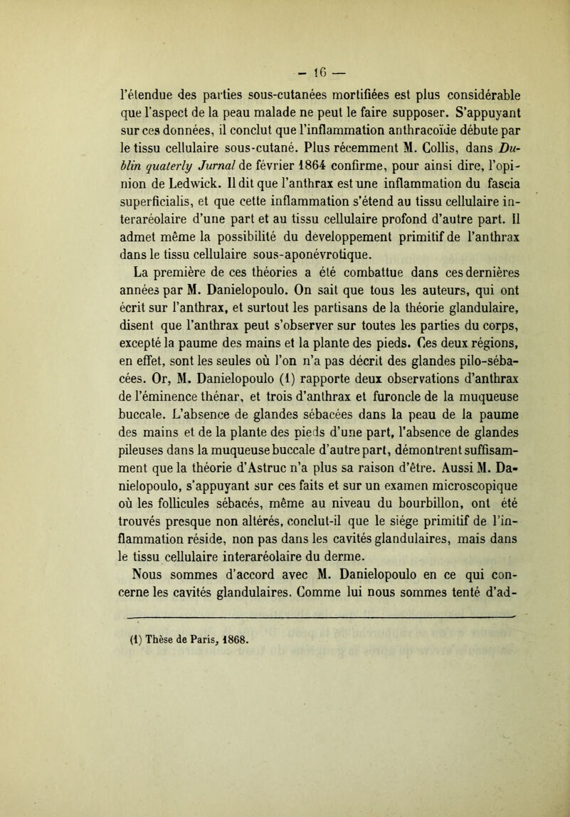 - t6 — l’étendue des parties sous-cutanées mortifiées est plus considérable que l’aspect de la peau malade ne peut le faire supposer. S’appuyant sur ces données, il conclut que l’inflammation anthracoïde débute par le tissu cellulaire sous-cutané. Plus récemment M. Collis, dans Du- blin quaterly Jurnal de février 1864 confirme, pour ainsi dire, l’opi- nion de Ledwick. Il dit que l’anthrax est une inflammation du fascia superficialis, et que cette inflammation s’étend au tissu cellulaire in- teraréolaire d’une part et au tissu cellulaire profond d’autre part. Il admet même la possibilité du développement primitif de l’anthrax dans le tissu cellulaire sous-aponévrotique. La première de ces théories a été combattue dans ces dernières années par M. Danielopoulo. On sait que tous les auteurs, qui ont écrit sur l’anthrax, et surtout les partisans de la théorie glandulaire, disent que l’anthrax peut s’observer sur toutes les parties du corps, excepté la paume des mains et la plante des pieds. Ces deux régions, en effet, sont les seules où l’on n’a pas décrit des glandes pilo-séba- cées. Or, M. Danielopoulo (1) rapporte deux observations d’anthrax de l’éminence thénar, et trois d’anthrax et furoncle de la muqueuse buccale. L’absence de glandes sébacées dans la peau de la paume des mains et de la plante des pieds d’une part, l’absence de glandes pileuses dans la muqueuse buccale d’autre part, démontrent suffisam- ment que la théorie d’Astruc n’a plus sa raison d’être. Aussi M. Da- nielopoulo, s’appuyant sur ces faits et sur un examen microscopique où les follicules sébacés, même au niveau du bourbillon, ont été trouvés presque non altérés, conclut-il que le siège primitif de l’in- flammation réside, non pas dans les cavités glandulaires, mais dans le tissu cellulaire interaréolaire du derme. Nous sommes d’accord avec M. Danielopoulo en ce qui con- cerne les cavités glandulaires. Gomme lui nous sommes tenté d’ad- (1) Thèse de Paris, 1868.