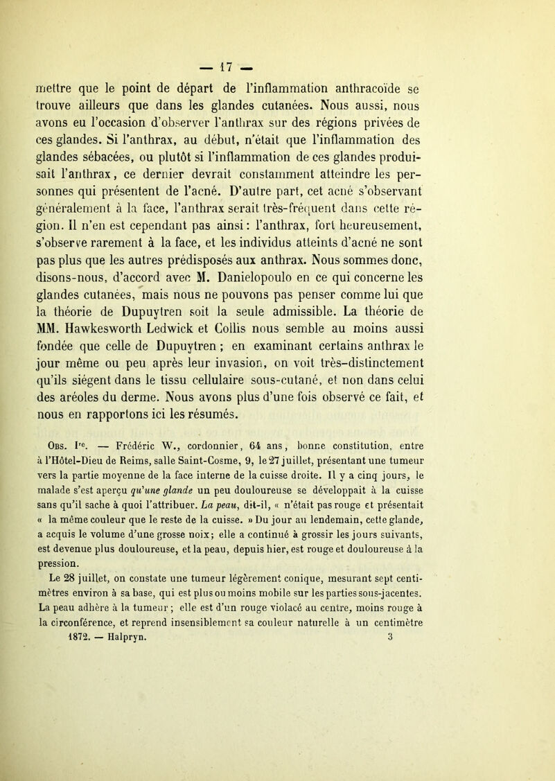 mettre que le point de départ de l’inflammation anthracoïde se trouve ailleurs que dans les glandes cutanées. Nous aussi, nous avons eu l’occasion d’observer l’anthrax sur des régions privées de ces glandes. Si l’anthrax, au début, n était que l’inflammation des glandes sébacées, ou plutôt si l’inflammation de ces glandes produi- sait l’anthrax, ce dernier devrait constamment atteindre les per- sonnes qui présentent de l’acné. D’autre part, cet acné s’observant généralement à la face, l’anthrax serait très-fréquent dans cette ré- gion. Il n’en est cependant pas ainsi: l’anthrax, fort heureusement, s’observe rarement à la face, et les individus atteints d’acné ne sont pas plus que les autres prédisposés aux anthrax. Nous sommes donc, disons-nous, d’accord avec M. Danielopoulo en ce qui concerne les glandes cutanées, mais nous ne pouvons pas penser comme lui que la théorie de Dupuytren soit la seule admissible. La théorie de MM. Hawkesworth Ledwick et Collis nous semble au moins aussi fondée que celle de Dupuytren ; en examinant certains anthrax le jour même ou peu après leur invasion, on voit très-distinctement qu’ils siègent dans le tissu cellulaire sons-cutané, et non dans celui des aréoles du derme. Nous avons plus d’une fois observé ce fait, et nous en rapportons ici les résumés. Obs. h®. — Frédéric W., cordonnier, 64 ans, bonne constitution, entre à l’Hôtel-Dieu de Reims, salle Saint-Cosme, 9, le27 juillet, présentant une tumeur vers la partie moyenne de la face interne de la cuisse droite. Il y a cinq jours, le malade s’est aperçu qu'une glande un peu douloureuse se développait à la cuisse sans qu’il sache à quoi l’attribuer. La peau, dit-il, « n’était pas rouge et présentait « la même couleur que le reste de la cuisse. » Du jour au lendemain, cette glande, a acquis le volume d’une grosse noix; elle a continué à grossir les jours suivants, est devenue plus douloureuse, et la peau, depuis hier, est rouge et douloureuse à la pression. Le 28 juillet, on constate une tumeur légèrement conique, mesurant sept centi- mètres environ à sa base, qui est plus ou moins mobile sur les parties sous-jacentes. La peau adhère à la tumeur ; elle est d’un rouge violacé au centre, moins rouge à la circonférence, et reprend insensiblement sa couleur naturelle à un centimètre 1872. — Halpryn. 3