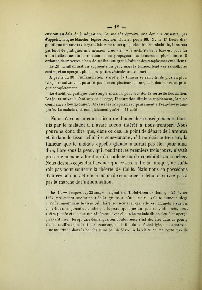 environ au delà de Tinduration. Le malade éprouve une douleur cuisante, pas d’appétit, langue blanche, légère réaction fébrile, pouls 90. M. le D' Décès dia- gnostique un anthrax légeret fait remarquer que, selon toute probabilité, il ne sera pas forcé de pratiquer une incision cruciale ; « la mobilité de la base est pour lui a un indice que l’inflammation ne se propagera pas beaucoup plus loin. » U ordonne deux verres d’eau de sedlitz, un grand bain et des cataplasmes émollients. Le 29. L’inflammation augmente un peu, mais la tumeur tend à se ramollir au centre, et on aperçoit plusieurs petites vésicules au sommet. A partir du 30, l’inflammation s’arrête, la tumeur se ramollit de plus en plus. Les jours suivants la peau se per fore en plusieurs points, et la douleur cesse pres- que complètement. Le 4 août, on pratique une simple incision pour faciliter la sortie du bourbillon. Les jours suivants l’anthrax se déterge, l’induration diminue rapidement, la plaie commence à bourgeonner. On cesse les cataplasmes : pansement à l’eau-de-vie cam- phrée. Le malade sort complètement guéri le H août. Nous n’avons aucune raison de douter des renseignements four- nis par le malade; il n’avait aucun intérêt à nous tromper. Nous pouvons donc dire que, dans ce cas, le point de départ de l’anthrax était dans le tissu cellulaire sous-cutané; s’il en était autrement, la tumeur que le malade appelle glande n’aurait pas été, pour ainsi dire, libre sous la peau, qui, pendant les premiers trois jours, n’avait présenté aucune altération de couleur ou de sensibilité au toucher. Nous devons cependant avouer que ce cas, s’il était unique, ne suffi- rait pas pour soutenir la théorie de Collis. Mais nous en possédons d’autres où nous étions à même de constater le début et suivre pas à pas la marche de l’inflammation. Obs. II. — Jacques J., 25 ans, soldat, entre à l’Hôtel-Dieu de Reims, le 24 février ^ 867, présentant une tumeur de la grosseur d’une noix. «Cette tumeur siège « évidemment dans le tissu cellulaire sous-cutané, car elle est immobile sur les « parties sous-jacentes, tandis que la peau, quoique un peu congestionnée, peut « être pincée et n’a aucune adhérence avec elle. »Le malade dit ne s’en être aperçu qu’avant hier, lorsqu’une démangeaison douloureuse s’est déclarée dans ce point; il n’en souffre cependant pas beaucoup, mais il a de la céphalalgie, de l’anorexie, une arnertune dans la bouche et un peu de fièvre. A la visite on ne porte pas de