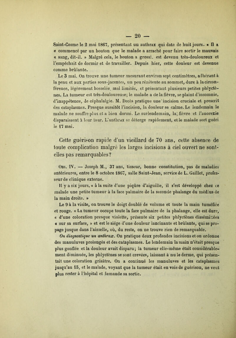 Saiut-Cosme le 2 mai 1867, présentant un anthrax qui date de huit jours. « Il a (f commencé par un bouton que le malade a arraché pour faire sortir le mauvais (,< sang, dit-il. » Malgré cela, le boulon a grossi, est devenu très-douloureux et Tempêchait de dormir et de travailler. Depuis hier, cette douleur est devenue comme brûlante. Le 3 mai. On trouve une tumeur mesurant environ sept centimètres, adhérant à la peau et aux parties sous-jacentes, un peu rénitente au sommet, dure à la circon- férence, légèrement bosselée, mal limitée, et présentant plusieurs petites phlyctè- nes. La tumeur est très-douloureuse; le malade a de la fièvre, se plaint d’insomnie, d’inappétence, de céphalalgie. M. Décès pratique une'incision cruciale et prescrit des cataplasmes. Presque aussitôt l’incision, la douleur se calme. Le lendemain le malade ne souffre plus et a bien dormi. Le surlendemain, la| fièvre et l’anorexie disparaissent à leur tour. L’anthrax sc déterge rapidement, et le malade sort guéri le 17 mai. Cette guérison rapide d’un vieillard de 70 ans, cette absence de toute complication malgré les larges incisions à ciel ouvert ne sont- elles pas remarquables? Obs. IV. — Joseph M., 37 ans, tisseur, bonne constitution, pas de maladies antérieures, entre le 8 octobre 1867, salle Saint-Jean, service de L. Gaillet, profes- seur de clinique externe. 11 y a six jours, « à la suite d’une piqûre d’aiguille, il s’est développé chez ce malade une petite tumeur à la face palmaire de la seconde phalange du médius de la main droite. » Le 9 à la visite, on trouve le doigt doublé de volume et toute la main tuméfiée et rouge. « La tumeur occupe toute la face pulmaire de la phalange, elle est dure, « d’une coloration presque violette, présente six petites phlyctènes disséminées a sur sa surface, » et est le siège d’une douleur lancinante et brûlante, qui se pro- page jusque dans l’aisselle, où, du reste, on ne trouve rien de remarquable. On diagnostique un anthrax. On pratique deux profondes incisions et on ordonne des manuluves prolongés et des cataplasmes. Le lendemain la main n’était presque plus gonflée et la douleur avait disparu; la tumeur elle-même était considérable- ment diminuée, les phlyctènes se sont crevées, laissant à nu le derme, qui présen- tait une coloration grisâtre. On a continué les manuluves et les cataplasmes jusqu’au 13, et le malade, voyant que la tumeur était en voie de guérison, ne veut plus rester à l’hôpital et demande sa sortie.