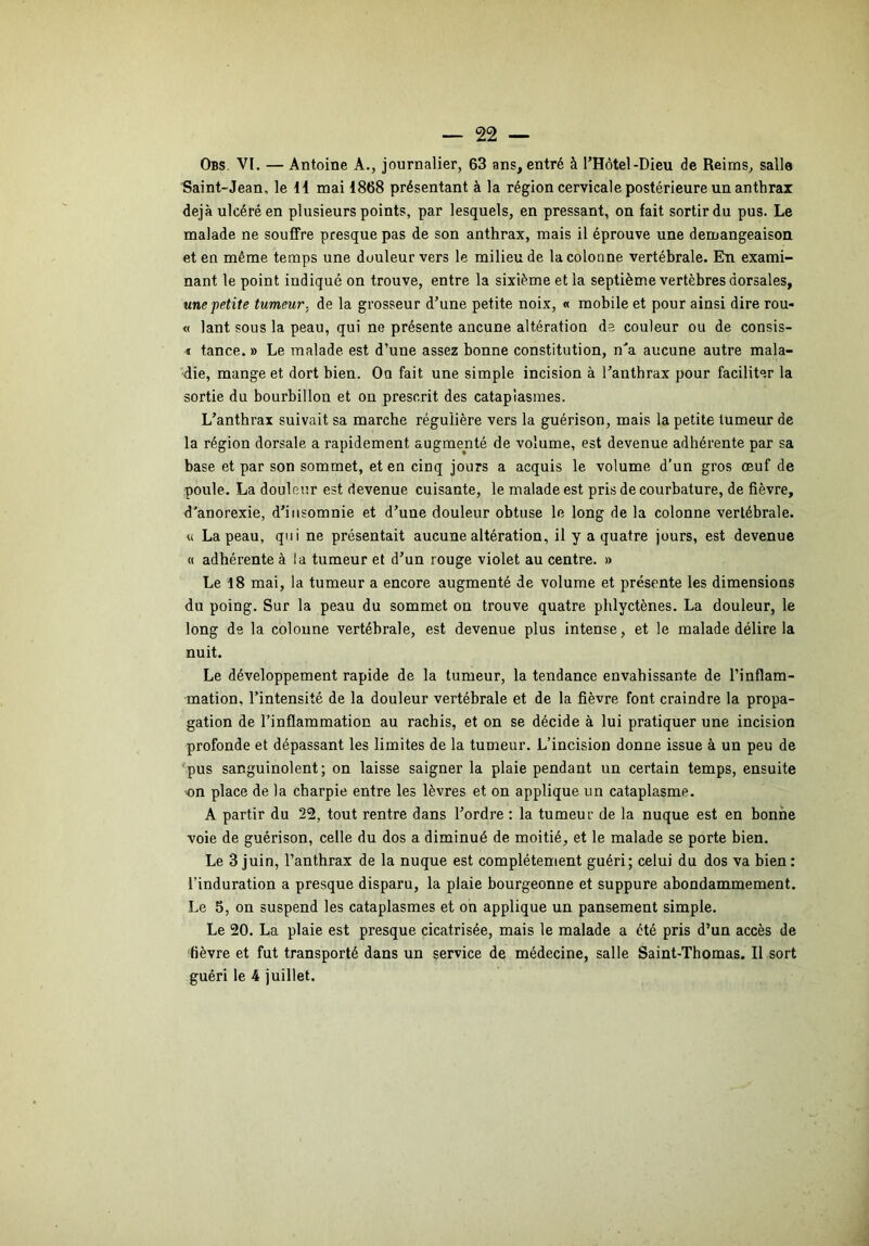 Obs VI. — Antoine A., journalier, 63 ans, entré à l’Hôtel-Dieu de Reims, salle Saint-Jean, le II mai 1868 présentant à la région cervicale postérieure un anthrax déjà ulcéré en plusieurs points, par lesquels, en pressant, on fait sortir du pus. Le malade ne souffre presque pas de son anthrax, mais il éprouve une démangeaison et en même temps une douleur vers le milieu de la colonne vertébrale. En exami- nant le point indiqué on trouve, entre la sixième et la septième vertèbres dorsales, une “petite tumeur, de la grosseur d’une petite noix, « mobile et pour ainsi dire rou- « lant sous la peau, qui ne présente ancune altération de couleur ou de consis- « tance. » Le malade, est d’une assez bonne constitution, n'a aucune autre mala- die, mange et dort bien. Oo fait une simple incision à l’anthrax pour faciliter la sortie du bourbillon et on prescrit des cataplasmes. L’anthrax suivait sa marche régulière vers la guérison, mais la petite tumeur de la région dorsale a rapidement augmenté de volume, est devenue adhérente par sa base et par son sommet, et en cinq jours a acquis le volume d’un gros œuf de poule. La douleur est devenue cuisante, le malade est pris de courbature, de fièvre, d'anorexie, d’insomnie et d’une douleur obtuse le long de la colonne vertébrale. « La peau, qui ne présentait aucune altération, il y a quatre jours, est devenue « adhérente à la tumeur et d’un rouge violet au centre. » Le 18 mai, la tumeur a encore augmenté de volume et présente les dimensions du poing. Sur la peau du sommet ou trouve quatre pblyctènes. La douleur, le long de la colonne vertébrale, est devenue plus intense, et le malade délire la nuit. Le développement rapide de la tumeur, la tendance envahissante de l’inflam- mation, l’intensité de la douleur vertébrale et de la fièvre font craindre la propa- gation de l’inflammation au rachis, et on se décide à lui pratiquer une incision profonde et dépassant les limites de la tumeur. L’incision donne issue à un peu de ‘pus sanguinolent; on laisse saigner la plaie pendant un certain temps, ensuite on place de la charpie entre les lèvres et on applique un cataplasme. A partir du 22, tout rentre dans l’ordre : la tumeur de la nuque est en bonne voie de guérison, celle du dos a diminué de moitié, et le malade se porte bien. Le 3 juin, l’anthrax de la nuque est complètement guéri; celui du dos va bien: l’induration a presque disparu, la plaie bourgeonne et suppure abondammement. Le 5, on suspend les cataplasmes et on applique un pansement simple. Le 20. La plaie est presque cicatrisée, mais le malade a été pris d’un accès de 'fièvre et fut transporté dans un service de médecine, salle Saint-Thomas. Il sort guéri le 4 juillet.