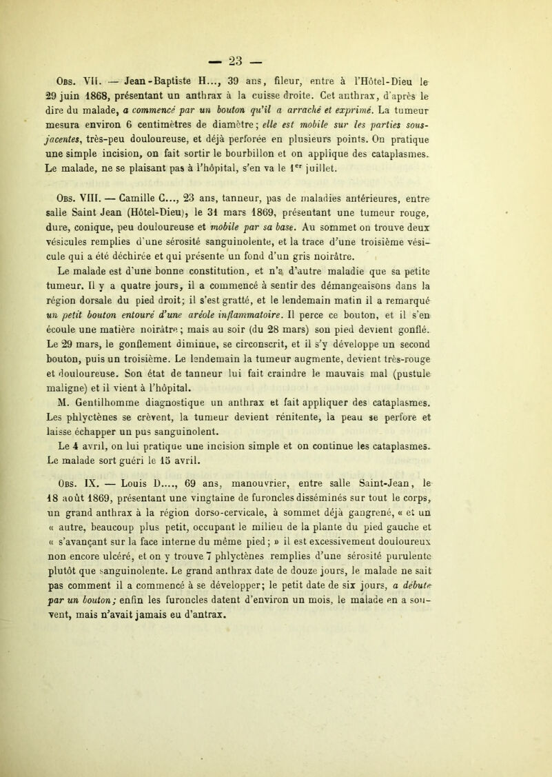 Obs. VÜ. — Jean-Baptiste H..., 39 ans, fileur, entre à l’Hôtel-Dieu le 29 juin 1868, présentant un anthrax à la cuisse droite. Cet anthrax, d’après le dire du malade, a commencé par un bouton qu’il a arraché et exprimé. La tumeur mesura environ 6 centimètres de diamètre ; elle est mobile sur les parties sous- jacentes, très-peu douloureuse, et déjà perforée en plusieurs points. On pratique une simple incision, on fait sortir le bourbillon et on applique des cataplasmes. Le malade, ne se plaisant pas à l’hôpital, s’en va le l®' juillet. Obs. VIII. — Camille C..., 23 ans, tanneur, pas de maladies antérieures, entre salle Saint Jean (Hôtel-Dieu), le 31 mars 1869, présentant une tumeur rouge, dure, conique, peu douloureuse et mobile par sa base. Au sommet on trouve deux vésicules remplies d’une sérosité sanguinolente, et la trace d’une troisième vési- cule qui a été déchirée et qui présente un fond d’un gris noirâtre. Le malade est d’une bonne constitution, et n’a d’autre maladie que sa petite tumeur. Il y a quatre jours, il a commencé à sentir des démangeaisons dans la région dorsale du pied droit; il s’est gratté, et le lendemain matin il a remarqué un petit bouton entouré d’une aréole inflammatoire. Il perce ce bouton, et il s’en écoule une matière noirâtre ; mais au soir (du 28 mars) son pied devient gonflé. Le 29 mars, le gonflement diminue, se circonscrit, et il s’y développe un second bouton, puis un troisième. Le lendemain la tumeur augmente, devient très-rouge et douloureuse. Son état de tanneur lui fait craindre le mauvais mal (pustule maligne) et il vient à l’hôpital. M. Gentilhomme diagnostique un anthrax et fait appliquer des cataplasmes. Les phlyctènes se crèvent, la tumeur devient rénitente, la peau se perfore et laisse échapper un pus sanguinolent. Le 4 avril, on lui pratique une incision simple et on continue les cataplasmes. Le malade sort guéri le lo avril. Obs. IX. — Louis D...., 69 ans, manouvrier, entre salle Saint-Jean, le •18 août 1869, présentant une vingtaine de furoncles disséminés sur tout le corps, un grand anthrax à la région dorso-cervicale, à sommet déjà gangrené, « et un « autre, beaucoup plus petit, occupant le milieu de la plante du pied gauche et « s’avançant sur la face interne du même pied; » il est excessivement douloureux non encore ulcéré, et on y trouve 7 phlyctènes remplies d’une sérosité purulente plutôt que sanguinolente. Le grand anthrax date de douze jours, le malade ne sait pas comment il a commencé à se développer; le petit date de six jours, a débute- par un bouton; enfin les furoncles datent d’environ un mois, le malade en a sou- vent, mais n’avait jamais eu d’antrax.