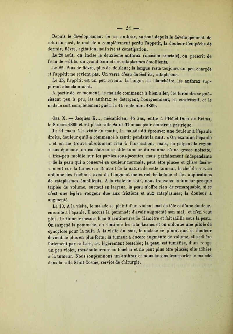 Depuis le développement de ces anthrax, surtout depuis le développement de celui du pied, le malade a complètement perdu Tappetit, la douleur Tempêche de dormir, fièvre, agitation, soif vive et constipation. Le 20 août, on incise le deuxième anthrax (incision cruciale), on prescrit de l’eau de sedlitz, un grand bain et des cataplasmes émollients. Le 22. Plus de fièvre, plus de douleur; la langue reste toujours un peu chargée et l’appétit ne revient pas. Un verre d’eau de Sedlitz, cataplasme. Le 25, l’appétit est un peu revenu, la langue est blanchâtre, les anthrax sup- purent abondamment. A partir de ce moment, le malade commence à bien aller, les furoncles se gué- rissent peu à peu, les anthrax se détergent, bourgeonnent, se cicatrisent, et le malade sort complètement guéri le 14 septembre 1869. Obs. X. —Jacques K..., mécanicien, 45 ans, entre à l’Hôtel-Dieu de Reims, le 8 mars 1869 et est placé salle Saint-Thomas pour embarras gastrique. Le 11 mars, à la visite du matin, le malade dit éprouver une douleur à l’épaule droite, douleur qu’il a commencé à sentir pendant la nuit. « On examine l’épaule « et on nè trouve absolument rien à l’inspection, mais, en palpant la région O sus-épineuse, on constate une petite tumeur du volume d’une grosse noisette, « très-peu mobile sur les parties sous-jacentes, mais parfaitement indépendante « de la peau qui a conservé sa couleur normale, peut être pincée et glisse facile- « ment sur la tumeur. » Doutant de la nature de cette tumeur, le chef de service ordonne des frictions avec de l’onguent mercuriel belladoné et des applications de cataplasmes émollients. A la visite du soir, nous trouvons la tumeur presque triplée de volume, surtout en largeur, la peau n’offre rien de remarquable, si ce n’est une légère rougeur due aux frictions et aux cataplasmes; la douleur a augmenté. Le 13. A la visite, le malade se plaint d’un violent mal de tête et d’une douleur, cuisante à l’épaule. Il accuse la pommade d’avoir augmenté son mal, et n’en veut plus. La tumeur mesure bien 6 centimètres de diamètre et fait saillie sous la peau. On suspend la pommade, on continue les cataplasmes et on ordonne une pilule de cynoglose pour la nuit. A la visite du soir, le malade se plaint que sa douleur devient de plus en plus forte; la tumeur a encore augmenté de volume, elle adhère fortement par sa base, est légèrement bosselée ; la peau est tuméfiée, d’un rouge un peu violet, très-douloureuse au toucher et ne peut plus être pincée; elle adhère à la tumeur. Nous soupçonnons un anthrax et nous faisons transporter le malade dans la salle Saint-Cosme, service de chirurgie.