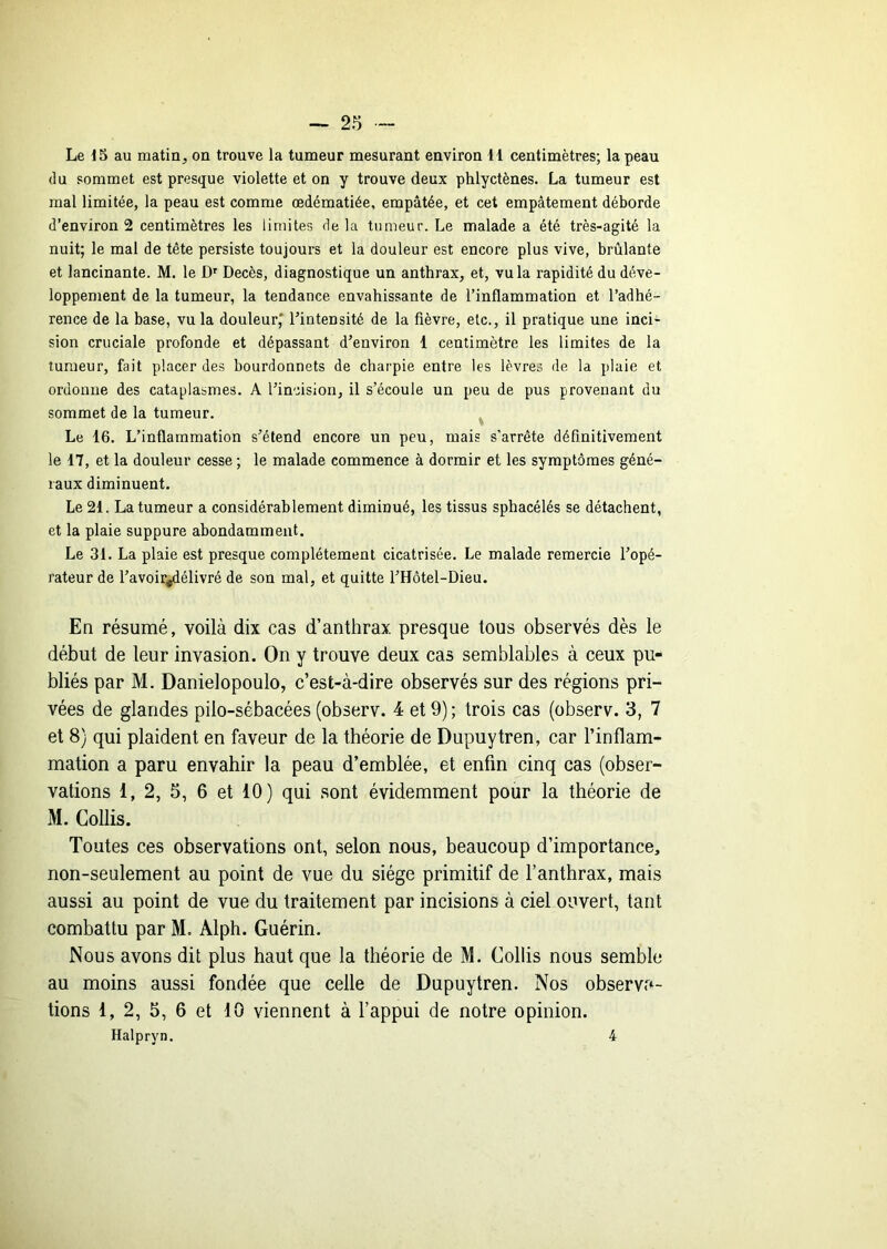 Le 15 au matin, on trouve la tumeur mesurant environ H centimètres; la peau (lu sommet est presque violette et on y trouve deux phlyctènes. La tumeur est mal limitée, la peau est comme œdématiée, empâtée, et cet empâtement déborde d’environ 2 centimètres les limites delà tumeur. Le malade a été très-agité la nuit; le mal de tête persiste toujours et la douleur est encore plus vive, brûlante et lancinante. M. le D' Décès, diagnostique un anthrax, et, vu la rapidité du déve- loppement de la tumeur, la tendance envahissante de l’inflammation et l’adhé- rence de la base, vu la douleur,* l’intensité de la fièvre, etc., il pratique une inci- sion cruciale profonde et dépassant d’environ 1 centimètre les limites de la tumeur, fait placer des bourdonnets de charpie entre les lèvres de la plaie et ordonne des cataplasmes. A l’incision, il s’écoule un peu de pus provenant du sommet de la tumeur. ^ Le 16. L’inflammation s’étend encore un peu, mais s’arrête définitivement le 17, et la douleur cesse ; le malade commence à dormir et les symptômes géné- raux diminuent. Le 21. La tumeur a considérablement diminué, les tissus sphacélés se détachent, et la plaie suppure abondamment. Le 31. La plaie est presque complètement cicatrisée. Le malade remercie l’opé- rateur de l’avoir^élivré de son mal, et quitte l’Hôtel-Dieu. En résumé, voilà dix cas d’anthrax presque tous observés dès le début de leur invasion. On y trouve deux cas semblables à ceux pu- bliés par M. Danielopoulo, c’est-à-dire observés sur des régions pri- vées de glandes pilo-sébacées (observ. 4 et 9) ; trois cas (observ. 3, 7 et 8) qui plaident en faveur de la théorie de Dupuytren, car l’inflam- mation a paru envahir la peau d’emblée, et enfin cinq cas (obser- vations 1, 2, 5, 6 et 10) qui sont évidemment pour la théorie de M. Collis. Toutes ces observations ont, selon nous, beaucoup d’importance, non-seulement au point de vue du siège primitif de l’anthrax, mais aussi au point de vue du traitement par incisions à ciel ouvert, tant combattu par M. Alph. Guérin. Nous avons dit plus haut que la théorie de M. Collis nous semble au moins aussi fondée que celle de Dupuytren. Nos observa- tions 1, 2, 5, 6 et 10 viennent à l’appui de notre opinion. Halpryn. 4