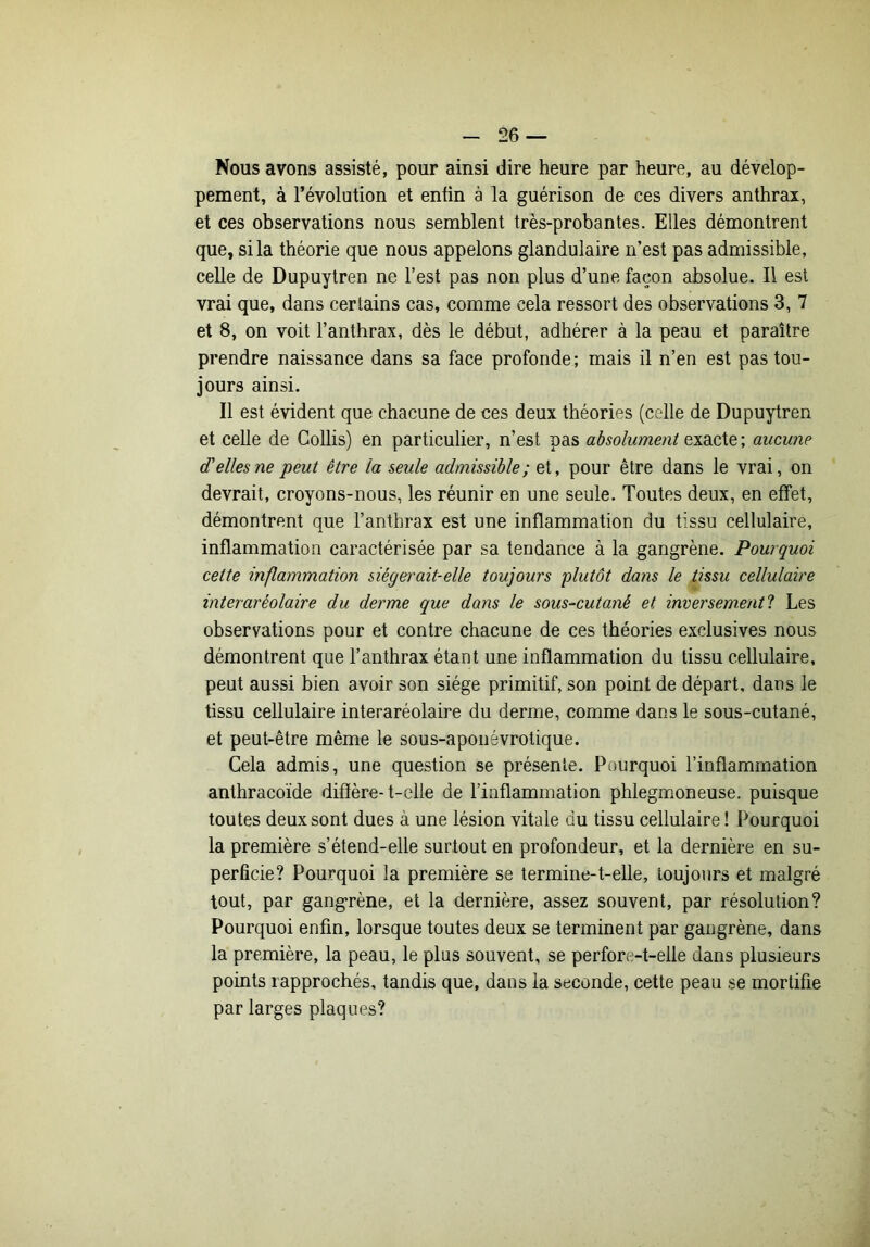 Nous avons assisté, pour ainsi dire heure par heure, au dévelop- pement, à révolution et enfin à la guérison de ces divers anthrax, et ces observations nous semblent très-probantes. Elles démontrent que, si la théorie que nous appelons glandulaire n’est pas admissible, celle de Dupuytren ne l’est pas non plus d’une façon absolue. Il est vrai que, dans certains cas, comme cela ressort des observations 3, 7 et 8, on voit l’anthrax, dès le début, adhérer à la peau et paraître prendre naissance dans sa face profonde ; mais il n’en est pas tou- jours ainsi. Il est évident que chacune de ces deux théories (celle de Dupuytren et celle de Gollis) en particulier, n’est pas absolument exacte ; aucune d'elles ne peut être la seule admissible; et, pour être dans le vrai, on devrait, croyons-nous, les réunir en une seule. Toutes deux, en effet, démontrent que l’anthrax est une inflammation du tissu cellulaire, inflammation caractérisée par sa tendance à la gangrène. Pourquoi cette inflammation siéger ait-elle toujours plutôt dans le tissu cellulaire interaréolaire du derme que dans le sous-cutané et inversement^ Les observations pour et contre chacune de ces théories exclusives nous démontrent que l’anthrax étant une inflammation du tissu cellulaire, peut aussi bien avoir son siège primitif, son point de départ, dans le tissu cellulaire interaréolaire du derme, comme dans le sous-cutané, et peut-être même le sous-aponévrotique. Cela admis, une question se présente. Pourquoi l’inflammation anthracoïde difïère-t-elle de l’inflammation phlegmoneuse, puisque toutes deux sont dues à une lésion vitale du tissu cellulaire ! Pourquoi la première s’étend-elle surtout en profondeur, et la dernière en su- perficie? Pourquoi la première se termine-t-elle, toujours et malgré tout, par gang*rène, et la dernière, assez souvent, par résolution? Pourquoi enfin, lorsque toutes deux se terminent par gangrène, dans la première, la peau, le plus souvent, se perfore-t-elle dans plusieurs points rapprochés, tandis que, dans la seconde, cette peau se mortifie par larges plaques?