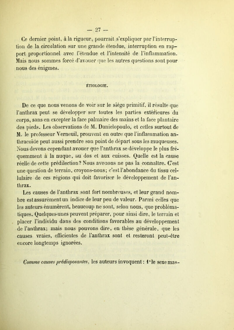 Ce dernier point, à la rigueur, pourrait s’expliquer par l’interrup- tion de la circulation sur une grande étendue, interruption en rap- port proportionnel avec l’étendue et l’intensité de l’inflammation. Mais nous sommes forcé d’avouer que les autres questions sont pour nous des énigmes. ÉTIOLOGIE. De ce que nous venons de voir sur le siège primitif, il résulte que l’anthrax peut se développer sur toutes les parties extérieures du corps, sans en excepter la face palmaire des mains et la face plantaire des pieds. Les observations de M. Danielopoulo, et celles surtout de M. le professeur Yerneuil, prouvent en outre que l’inflammation an- thracoïde peut aussi prendre son point de départ sous les muqueuses. Nous devons cependant avouer que l’anthrax se développe le plus fré- quemment à la nuque, au dos et aux cuisses. Quelle est la cause réelle de cette prédilection? Nous avouons ne pas la connaître. C’est une question de terrain, croyons-nous; c’est l’abondance du tissu cel- lulaire de ces régions qui doit favoriser le développement de l’an- thrax. Les causes de l’anthrax sont fort nombreuses, et leur grand nom- bre est assurément un indice de leur peu de valeur. Parmi celles que les auteurs énumèrent, beaucoup ne sont, selon nous, que probléma- tiques. Quelques-unes peuvent préparer, pour ainsi dire, le terrain et placer l’individu dans des conditions favorables au développement de l’anthrax; mais nous pouvons dire, en thèse générale, que les causes vraies, efficientes de l’anthrax sont et resteront peut-être encore longtemps ignorées. Comme causes prédisposantes, les auteurs invoquent : Die sexe mas-