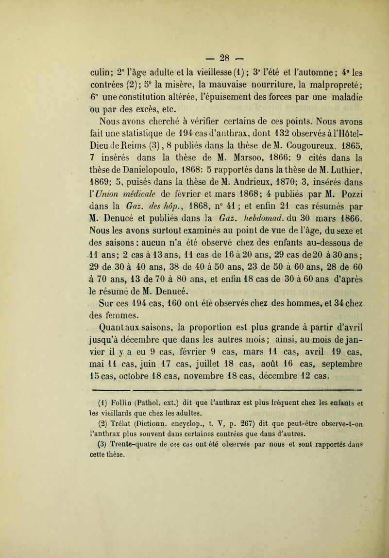 culin; 2 l’âg’e adulte et la vieillesse(i) ; 3“ l’été et l’automne; 4* les contrées (2); 5® la misère, la mauvaise nourriture, la malpropreté; 6 une constitution altérée, l’épuisement des forces par une maladie ou par des excès, etc. Nous avons cherché à vérifier certains de ces points. Nous avons fait une statistique de 194 cas d’authrax, dont 132 observés à ITlôtel- Dieu de Reims (3), 8 publiés dans la thèse deM. Cougoureux, 1865, 7 insérés dans la thèse de M. Marsoo, 1866; 9 cités dans la thèse de Danielopoulo, 1868: 5 rapportés dans la thèse de M. Luthier, 1869; 5, puisés dans la thèse de M. Andrieux, 1870; 3, insérés dans Y Union médicale de février et mars 1868; 4 publiés par M. Pozzi dans la Gaz. des hôp., 1868, n“ 41 ; et enfin 21 cas résumés par M. Denucé et publiés dans la Gaz. hebdomad. du 30 mars 1866. Nous les avons surtout examinés au point de vue de l’âge, du sexe et des saisons : aucun n’a été observé chez des enfants au-dessous de .11 ans; 2 cas à 13ans, 11 cas de 16à20 ans, 29 cas de20 àSOans; 29 de 30 à 40 ans, 38 de 40 à 50 ans, 23 de 50 à 60 ans, 28 de 60 à 70 ans, 13 de 70 à 80 ans, et enfin 18 cas de 30 à 60 ans d’après le résumé de M. Denucé. Sur ces 194 cas, 160 ont été observés chez des hommes, et 34 chez des femmes. Quant aux saisons, la proportion est plus grande à partir d’avril jusqu’à décembre que dans les autres mois; ainsi, au mois de jan- vier il y a eu 9 cas, février 9 cas, mars 11 cas, avril 19 cas, mai 11 cas, juin 17 cas, juillet 18 cas, août 16 cas, septembre 15 cas, octobre 18 cas, novembre 18 cas, décembre 12 cas. (1) Follia (Pathol, ext.) dit que Fanthrax est plus fréquent chez les enfants et tes vieillards que chez les adultes. (2) Trélat (Dictionn. encyclop., t. V, p. 267) dit que peut-être observe-t-on l’anthrax plus souvent dans certaines contrées que dans d'autres. (3) Trente-quatre de ces cas ont été observés par nous et sont rapportés dans cette thèse.
