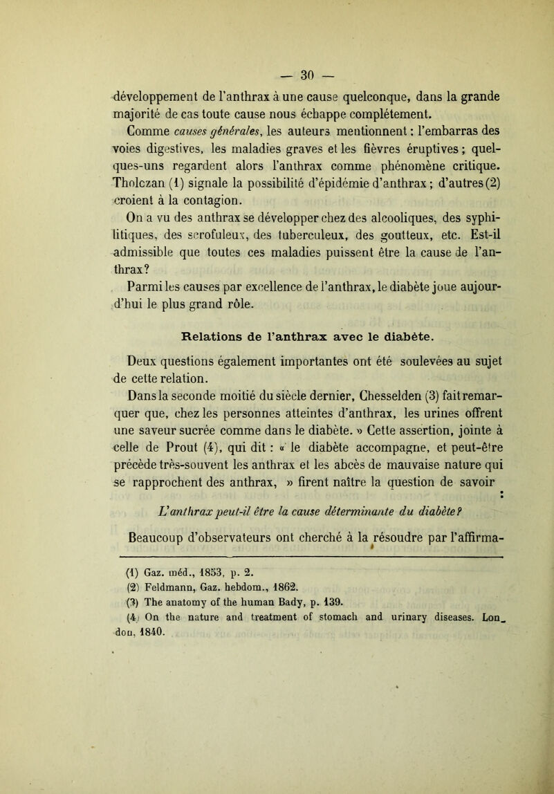 développement de Tanthrax àune cause quelconque, dans la grande majorité de cas toute cause nous échappe complètement. Comme causes générales, les auteurs mentionnent ; l’embarras des voies digestives, les maladies graves et les fièvres éruptives ; quel- ques-uns regardent alors l’anthrax comme phénomène critique. Tholczan (1) signale la possibilité d’épidémie d’anthrax ; d’autres(2) croient à la contagion. On a vu des anthrax se développer chez des alcooliques, des syphi- litiques, des scrofuleux, des tuberculeux, des goutteux, etc. Est-il admissible que toutes ces maladies puissent être la cause de l’an- thrax? Parmi les causes par excellence de l’anthrax, le diabète joue aujour- d’hui le plus grand rôle. Relations de l’anthrax avec le diabète. Deux questions également importantes ont été soulevées au sujet de cette relation. Dans la seconde moitié du siècle dernier, Ghesselden (3) faitremar- quer que, chez les personnes atteintes d’anthrax, les urines offrent une saveur sucrée comme dans le diabète. » Cette assertion, jointe à celle de Prout (4), qui dit : « le diabète accompagne, et peut-être précède très-souvent les anthrax et les abcès de mauvaise nature qui se rapprochent des anthrax, » firent naître la question de savoir • V anthrax peut-il être la cause déterminante du diabète? Beaucoup d’observateurs ont cherché à la résoudre par l’affirma- (1) Gaz. méd., 1853, p. 2. (2) Feldmann, Gaz. hebdom., 1862. (3) The anatomy of the human Bady, p. 139. (4) On the nature and treatment of stomach and urinary diseases. Lon dou, 1840.