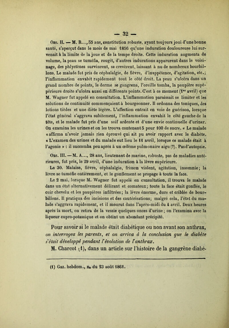 Obs. II. — M. R...,55 aQS, constitution robuste, ayant toujours joui d’unebonnc santé, s’aperçut dans le mois de mai 1856 qu’une induration douloureuse lui sur- venait à la limite de la joue et de la tempe droite. Cette induration augmenta de volume, la peau se tuméfia, rougit, d’autres indurations apparurent dans le voisi- nage, des phlyctènes survinrent, se crevèrent, laissant à nu de nombreux bourbil- lons. Le malade fut pris de céphalalgie, de fièvre, d’inappétence, d’agitation, etc.; l’inflammation envahit rapidement tout le côté droit. La peau s’ulcéra dans un grand nombre de points, le derme se gangrena, l’oreille tomba, la paupière supé- périeure droite s’ulcéra aussi en différents points. C’est à ce moment (!*' avril) que M. Wagner fut appelé en consultation. L’inflammation paraissait se limiter et les solutions de continuité commençaient à bourgeonner. Il ordonna des toniques, des lotions tièdes et une diète légère. L’aflFection entrait en voie de guérison, lorsque l’état général s’aggrava subitement, l'inflammation envahit le côté gauche de la tête, et le malade fut pris d’une soif ardente et d'une envie continuelle d’uriner. On examina les urines et on les trouva contenants pour 100 de sucre. « Le malade «affirma n’avoir jamais rien éprouvé qui ait pu avoir rapport avec le diabète. « L’examen des urines et du malade eut lieu le 11 avril, lorsque ce malade était à l’agonie » : il succomba peu après à un œdème pulmonaire aigu(?). Pas d’autopsie. Obs. III. — M. A..., 28 ans, lieutenant de marine, robuste, pas de maladies anté- rieures, fut pris, le 29 avril, d’une induration à la lèvre supérieure. Le 30. Malaise, fièvre, céphalalgie, frisson violent, agitation, insomnie; la lèvre se tuméfie entièrement, et le gonflement se propage à toute la face. Le 2 mai, lorsque M. Wagner fut appelé en consultation, il trouva le malade dans un état alternativement délirant et comateux ; toute la face était gonflée, le cuir chevelu et les paupières infiltrées; la lèvre énorme, dure et criblée de bour- billons. Il pratiqua des incisions et des cautérisations; malgré cela, l’état du ma- lade s’aggrava rapidement, et il mourut dans l’après-midi du 4 avril. Deux heures après la mort, on retira de la vessie quelques onces d’urine; on l’examina avec la liqueur cupro-potassique et on obtint un abondant précipité. Pour savoir si le malade était diabétique ou non avant son anthrax, on interrogea les parents^ et on arriva à la conclusion que le diabète s était développé pendant ïévolotion de F anthrax. M. Charcot (^1), dans un article sur l’histoire de la gang;rène diabé- (1) Gaz. hebdom., Oo du 23 août 1861.