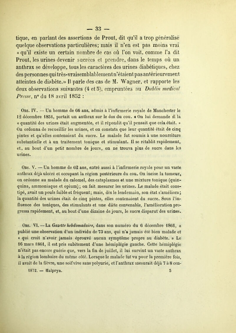 tique, en parlant des assertions de Prout, dit qu’il a trop généralisé quelque observations particulières; mais il n’en est pas moins vrai « qu’il existe un certain nombre de cas où l’on voit, comme l’a dit Prout, les urines devenir sucrées et prendre, dans le temps où un anthrax se développe, tous les caractères des urines diabétiques, chez des personnes qui très-vraisemblablement n’étaient pas antérieurement atteintes de diabète.» Il parle des cas de M. Wagner, et rapporte les deux observations suivantes (4 et 5), empruntées au Dublin medical Presse, n® du 18 avril 1852 : Obs. rV. — Un homme de 66 ans, admis à l’infirmerie royale de Manchester le 12 décembre 1851, portait un anthrax sur le dos du cou. o On lui demande s'i la « quantité des urines était augmentée, et il répondit qu’il pensait que cela était. » On ordonna de recueillir les urines, et on constata que leur quantité était de cinq pintes et qu’elles contenaient du sucre. Le malade fut soumis à une nourriture substantielle et à un traitement tonique et stimulant. Il se rétablit rapidement, et, au bout d’un petit nombre de jours, on ne trouva plus de sucre dans les urines. Obs. V. — Un homme de 62 ans, entré aussi à l’infirmerie royale po\ir un vaste anthrax déjà ulcéré et occupant la région postérieure du cou. On incise la tumeur, on ordonne au malade du calomel, des cataplasmes et une mixture tonique (quin- quina, ammoniaque et opium) ; on fait mesurer les urines. Le malade était cons- tipé, avait un pouls faible et fréquent; mais, dès le lendemain, son état s’améliora; la quantité des urines était de cinq pintes, elles contenaient du sucre. Sous l’in- fluence des toniques, des stimulants et une diète convenable, l’amélioration pro- gressa rapidement, et, au bout d’une dizaine de jours, le sucre disparut des urines. Obs. VI.—La Gazette hebdomadaire, dans son numéro du 6 décembre 1861, a publié une observation d’un individu de 73 ans, qui n’a jamais été bien malade et « qui croit n’avoir jamais éprouvé aucun symptôme propre au diabète. » Le 16 mars 1861, il est pris subitement d’une hémiplégie gauche. Cette hémiplégie n’était pas encore guérie que, vers la fin de juillet, il lui survint un vaste anthrax à la région lombaire du même côté. Lorsque le malade fut vu pour la première fois, il avait de la fièvre, une soif vive sans polyurie, et l’anthrax mesurait déjà 7 à 8 cen- 1812. — Halpryn. 5