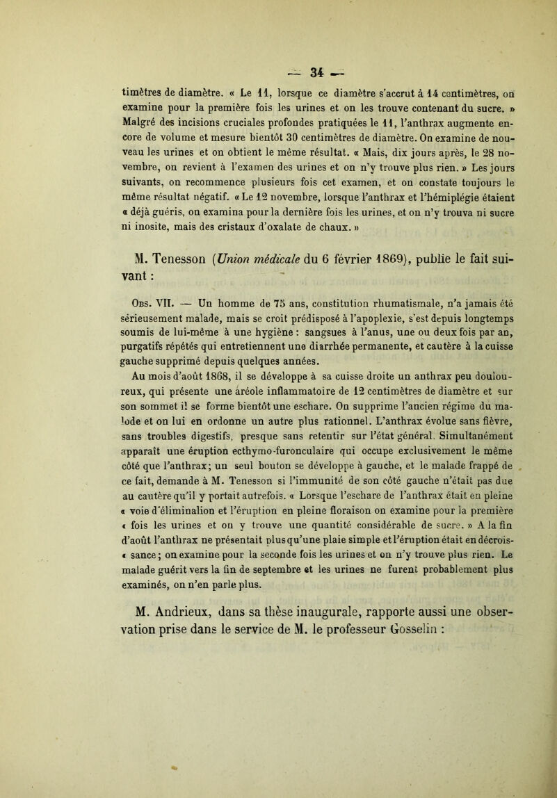 timètres de diamètre. « Le 11, lorsque ce diamètre s’accrut à 14 centimètres, oa examine pour la première fois les urines et on les trouve contenant du sucre. » Malgré des incisions cruciales profondes pratiquées le il, l’anthrax augmente en- core de volume et mesure bientôt 30 centimètres de diamètre. On examine de nou- veau les urines et on obtient le même résultat. « Mais, dix jours après, le 28 no- vembre, on revient à l’examen des urines et on n’y trouve plus rien. » Les jours suivants, on recommence plusieurs fois cet examen, et on constate toujours le même résultat négatif. « Le 12 novembre, lorsque l’anthrax et l’hémiplégie étaient O déjà guéris, on examina pour la dernière fois les urines, et on n’y trouva ni sucre ni inosite, mais des cristaux d’oxalate de chaux. » M. Tenesson {Union médicale du 6 février 1869), publie le fait sui- vant : Obs. VII. — Un homme de 75 ans, constitution rhumatismale, n’a jamais été sérieusement malade, mais se croit prédisposé à l’apoplexie, s’est depuis longtemps soumis de lui-même à une hygiène ; sangsues à l’anus, une ou deux fois par an, purgatifs répétés qui entretiennent une diarrhée permanente, et cautère à la cuisse gauche supprimé depuis quelques années. Au mois d’août 1868, il se développe à sa cuisse droite un anthrax peu doulou- reux, qui présente une aréole inflammatoire de 12 centimètres de diamètre et sur son sommet il se forme bientôt une eschare. On supprime l’ancien régime du ma- lode et on lui en ordonne un autre plus rationnel. L’anthrax évolue sans fièvre, sans troubles digestifs, presque sans retentir sur l’état général. Simultanément apparaît une éruption ecthymo-furonculaire qui occupe exclusivement le même côté que l’anthrax; un seul bouton se développe à gauche, et le malade frappé de ce fait, demande à M. Tenesson si l’immunité de son côté gauche n’était pas due au cautère qu’il y portait autrefois. « Lorsque l’eschare de l’anthrax était en pleine a voie d'éliminalion et l’éruption en pleine floraison on examine pour la première f fois les urines et on y trouve une quantité considérable de sucre. » A la fin d’août l’anthrax ne présentait plus qu’une plaie simple et l’éruption était endécrois- € sance ; on examine pour la seconde fois les urines et on n’y trouve plus rien. Le malade guérit vers la fin de septembre et les urines ne furent probablement plus examinés, on n’en parle plus. M. Andrieux, dans sa thèse inaugurale, rapporte aussi une obser- vation prise dans le service de M. le professeur Gosselin :