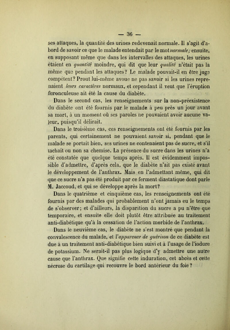 ses attaques, la quantité des urines redevenait normale. Il s’agit d’a- bord de savoir ce que le malade entendait par le mot normale; ensuite, en supposant même que dans les intervalles des attaques, les urines étaient en quantité moindre, qui dit que leur qualité n’était pas la même que pendant les attaques? Le malade pouvait-il en être juge compétent? Prout lui-même avoue ne pas savoir si les urines repre- naient leurs caractères normaux, et cependant il veut que l’éruption furonculeuse ait été la cause du diabète. Dans le second cas, les renseignements sur la non-préexistence du diabète ont été fournis par le malade à peu près un jour avant sa mort, à un moment où ses paroles ne pouvaient avoir aucune va- leur, puisqu’il délirait. Dans le troisième cas, ces renseignements ont été fournis par les parents, qui certainement ne pouvaient savoir si, pendant que le malade se portait bien, ses urines ne contenaient pas de sucre, et s’il tachait ou non sa chemise. La présence du sucre dans les urines n’a été constatée que quelque temps après. 11 est évidemment impos- sible d’admettre, d’après cela, que le diabète n’ait pas existé avant le développement de l’anthrax. Mais en l’admettant même, qui dit que ce sucre n’a pas été produit par ce ferment diastatique dont parle M. Jaccoud, et qui se développe après la mort? Dans le quatrième et cinquième cas, les renseignements ont été fournis par des malades qui probablement n’ont jamais eu le temps de s’observer; et d’ailleurs, la disparition du sucre a pu n’être que temporaire, et ensuite elle doit plutôt être attribuée au traitement anti-diabétique qu’à la cessation de l’action morbide de l’anthrax. Dans le neuvième cas, le diabète ne s’est montré que pendant la convalescence du malade, et Vapparence de guérison de ce diabète est due à un traitement anti-diabétique bien suivi et à l’usage de l’iodure de potassium. Ne serait-il pas plus logique d’y admettre une autre cause que l’anthrax. Que signifie cette induration, cet abcès et cette nécrose du cartilage qui recouvre le bord antérieur du foie ?