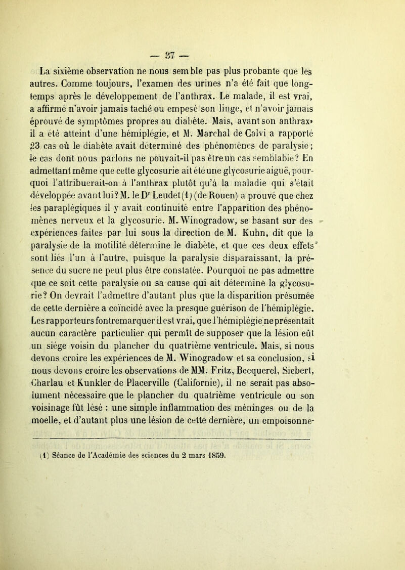 La sixième observation ne nous semble pas plus probante que les autres. Comme toujours, l’examen des urines n’a été fait que long- temps après le développement de l’anthrax. Le malade, il est vrai, a affirmé n’avoir jamais taché ou empesé son linge, et n’avoir jamais éprouvé de symptômes propres au diabète. Mais, avant son anthrax» il a été atteint d’une hémiplégie, et M. Marchai de Calvi a rapporté ;23 cas où le diabète avait déterminé des phénomènes de paralysie ; le cas dont nous parions ne pouvait-il pas être un cas semblable? En admettant même que cette glycosurie ait été une glycosurie aiguë, pour- quoi l’attribuerait-on à l’anthrax plutôt qu’à la maladie qui s’était développée avant lui? M. le Leudet(lj (de Rouen) a prouvé que chez les paraplégiques il y avait continuité entre l’apparition des phéno- mènes nerveux et la glycosurie. M. Winogradow, se basant sur des expériences faites par lui sous la direction de M. Kuhn, dit que la paralysie de la motilité détermine le diabète, et que ces deux effets* sont liés l’un à l’autre, puisque la paralysie disparaissant, la pré- sence du sucre ne peut plus être constatée. Pourquoi ne pas admettre que ce soit cette paralysie ou sa cause qui ait déterminé la glycosu- rie? On devrait l’admettre d’autant plus que la disparition présumée de cette dernière a coïncidé avec la presque guérison de l’hémiplégie. Les rapporteurs fontremarquer il est vrai, que l’hémiplégie ne présentait aucun caractère particulier qui permît de supposer que la lésion eût un siège voisin du plancher du quatrième ventricule. Mais, si nous devons croire les expériences de M. Winogradow et sa conclusion, si nous devons croire les observations de MM. Fritz, Becquerel, Siebert, Charlau et Kunkler de Placerville (Californie), il ne serait pas abso- lument nécessaire que le plancher du quatrième ventricule ou son voisinage fût lésé : une simple inflammation des méninges ou de la moelle, et d’autant plus une lésion de cette dernière, un empoisonne* (1; Séance de ^Académie des sciences du 2 mars 1859.