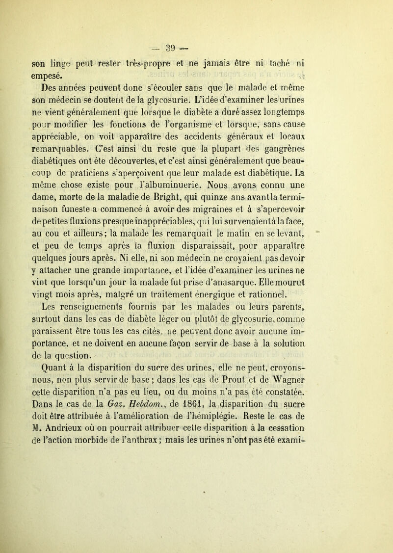 son linge peut rester très-propre et ne jamais être ni taché ni empesé. . i Des années peuvent donc s’écouler sans que le malade et même son médecin se doutent de la glycosurie. L’idée d’examiner les urines ne vient généralement que lorsque le diabète a duré assez longtemps pour modifier les fonctions de l’organisme et lorsque, sans cause appréciable, on voit apparaître des accidents généraux et locaux remarquables. C’est ainsi du reste que la plupart des gangrènes diabétiques ont été découvertes, et c’est ainsi généralement que beau- coup de praticiens s’aperçoivent que leur malade est diabétique. La même chose existe pour Falbuminuerie. Nous avons connu une dame, morte de la maladie de Bright, qui quinze ans avantla termi- naison funeste a commencé à avoir des migraines et à s’apercevoir de petites fluxions presque inappréciables, qui lui survenaientà la face, au cou et ailleurs; la malade les remarquait le matin en se levant, et peu de temps après la fluxion disparaissait, pour apparaître quelques jours après. Ni elle, ni son médecin ne croyaient pas devoir y attacher une grande importance, et l’idée d’examiner les urines ne vint que lorsqu’un jour la malade fut prise d’anasarque. Elle mourut vingt mois après, malgré un traitement énergique et rationnel. Les renseignements fournis par les malades ou leurs parents, surtout dans les cas de diabète léger ou plutôt de glycosurie, comme paraissent être tous les cas cités, ne peuvent donc avoir aucune im- portance, et ne doivent en aucune façon servir de base à la solution de la question. Quant à la disparition du sucre des urines, elle ne peut, croyons- nous, non plus servir de base; dans les cas de Prout et de Wagner cette disparition n’a pas eu lieu, ou du moins n’a pas été constatée. Dans le cas de la Gaz, Hebdom., de 1861, la)disparition du sucre doit être attribuée à l’amélioration de l’hémiplégie. Reste le cas de M. Andrieux où on pourrait attribuer cette disparition à la cessation de l’action morbide de l’anthrax ; mais les urines n’ont pas été exami-