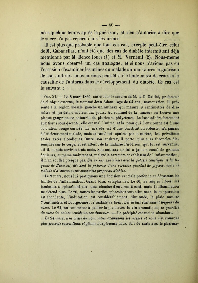 nées quelque temps après la guérison, et rien n’autorise à dire que le sucre n’a pas reparu dans les urines. Il est plus que probable que tous ces cas, excepté peut-être celui deM. Gabanellas, n’ont été que des cas de diabète intermittent déjà mentionné par M. Bence Jones (1) et M. Verneuil (2). Nous-même nous avons observé un cas analogne, et si nous n’avions pas eu l’occasion d’examiner les urines du malade un mois après la guérison de son anthrax, nous aurions peut-être été tenté aussi de croire à la causalité de l’anthrax dans le développement du diabète. Ce cas est le suivant Obs. XI. — Le 8 mars 1869, entre dans le service de M. le Gaillet, professeur de clinique externe, le nommé Jean Adam, âgé de 64 ans, manouvrier. Il pré- sente à la région dorsale gauche un anthrax qui mesure 9 centimètres de dia- mètre et qui date d’environ dix jours. Au sommet de la tumeur on trouve une plaque gangréneuse entourée de plusieurs phlyctènes. La base adhère fortement aux tissus sous-jacents, elle est mal limitée, et la peau qui l’environne est d’une coloration rouge cuivrée. Le malade est d’une constitution robuste, n’a jamais été sérieusement malade, mais sa santé est épuisée par la misère, les privations et des excès alcooliques. Outre son anthrax, il porte plusieurs furoncles dis- séminés sur le corps, et est atteint de la maladie d’Addison, qui lui est survenue, dit-il, depuis environ trois mois. Son anthrax ne lui a jamais causé de grandes douleurs, et même maintenant, malgré le caractère envahissant de l’inflammation, il n’en souffre presque pas. Ses urines examinées avec la potasse caustique et la li- queur de Bareswil, dénotent la -présence d'une certaine quantité de glycose, mais le malade n'a aucun autne symptôme propre au diabète. Le 9 mars, nous lui pratiquons une incision cruciale profonde et dépassant les limites de l’inflammation. Grand bain, cataplasmes. Le 10, les angles libres des lambeaux se spbacèlent sur une étendue d’environ 2 cent, mais l’inflammation ne s’étend plus. Le 20, toutes les parties sphacélées sont éliminées, la suppuration est abondante, l’induration est considérablement diminuée, la plaie mesure 7 centimètres et bourgeonne; le malade va bien. Les urines contiennent toujours du sucre. Le 22, on commence à panser la plaie avec lu vin aromatique ; la quantité du sucre des nrines semble un peu diminuée. — Le précipité est moins abondant. Le 24 marSy à la visite du soir, nous examinons les urines et nous n'y trouvons plus trace de sucre. Nous répétons l’expérience deux fois de suite avec le pharma-